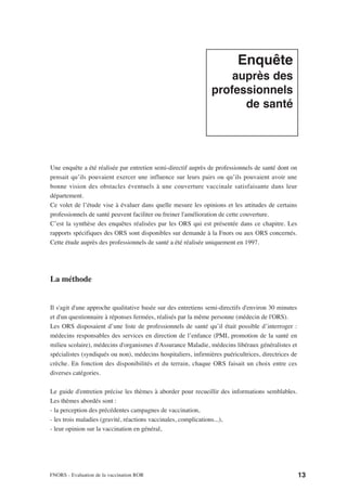 Enquête
                                                                    auprès des
                                                                professionnels
                                                                      de santé




Une enquête a été réalisée par entretien semi-directif auprès de professionnels de santé dont on
pensait qu’ils pouvaient exercer une influence sur leurs pairs ou qu’ils pouvaient avoir une
bonne vision des obstacles éventuels à une couverture vaccinale satisfaisante dans leur
département.
Ce volet de l’étude vise à évaluer dans quelle mesure les opinions et les attitudes de certains
professionnels de santé peuvent faciliter ou freiner l'amélioration de cette couverture.
C’est la synthèse des enquêtes réalisées par les ORS qui est présentée dans ce chapitre. Les
rapports spécifiques des ORS sont disponibles sur demande à la Fnors ou aux ORS concernés.
Cette étude auprès des professionnels de santé a été réalisée uniquement en 1997.




La méthode


Il s'agit d'une approche qualitative basée sur des entretiens semi-directifs d'environ 30 minutes
et d'un questionnaire à réponses fermées, réalisés par la même personne (médecin de l'ORS).
Les ORS disposaient d’une liste de professionnels de santé qu’il était possible d’interroger :
médecins responsables des services en direction de l’enfance (PMI, promotion de la santé en
milieu scolaire), médecins d'organismes d'Assurance Maladie, médecins libéraux généralistes et
spécialistes (syndiqués ou non), médecins hospitaliers, infirmières puéricultrices, directrices de
crèche. En fonction des disponibilités et du terrain, chaque ORS faisait un choix entre ces
diverses catégories.

Le guide d'entretien précise les thèmes à aborder pour recueillir des informations semblables.
Les thèmes abordés sont :
- la perception des précédentes campagnes de vaccination,
- les trois maladies (gravité, réactions vaccinales, complications...),
- leur opinion sur la vaccination en général,




FNORS - Evaluation de la vaccination ROR                                                             13
 