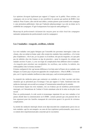 Les opinions divergent également par rapport à l’impact sur le public. Pour certains, ces
campagnes ont eu un bon impact et ont sensibilisé les parents qui parlent du ROR à leur
médecin. Pour d’autres, elles ont été mal ciblées, certains parents ayant assimilé cette campagne
à «une promotion publicitaire» faite par l’industrie pharmaceutique («ça crée un doute sur la
crédibilité des campagnes. S’agit-il uniquement d’un enjeu de santé publique?»).

Beaucoup de professionnels réclament des moyens pour un relais local des campagnes
nationales (préparation des professionnels avant les campagnes).




Les 3 maladies : rougeole, oreillons, rubéole


Les trois maladies sont jugées bénignes par l’ensemble des personnes interrogées («dans nos
climats, chez un enfant en bonne santé, elles restent des maladies bien contrôlées», «il n’existe
plus d’épidémies», «En 6 ans, je n’ai jamais vu d’oreillons, très peu de rougeoles, et à peu près
pas de rubéoles chez des femmes en âge de procréer», «pour la rougeole, les enfants sont
malades environ 15 jours..»), avec un risque de complications bien différent selon la maladie :
«la rougeole peut entraîner une encéphalite; les oreillons, une orchite; la rubéole, des
embryopathies chez la femme enceinte»".
Certains soulignent le fait «qu’aucune différence n’est faite entre la France où ces maladies sont
bénignes et d’autres pays où peuvent apparaître des complications»; «Pour le ROR, c’est encore
pire, car il s’agit de maladies inoffensives dans notre pays, sauf en terrain particulier».

La majorité des médecins pense que contracter ces maladies et se faire vacciner sont deux
situations qui ne présentent pas d’avantages l’une par rapport à l’autre. Seulement deux des
médecins interrogés ont accordé un avantage à l’immunisation naturelle par la maladie.
L’inconvénient majeur des trois maladies, mis en évidence par de nombreux professionnels
interrogés, est l’absentéisme de l’enfant à l’école entraînant celui de la mère ou du père à son
travail.
Pour ces professionnels, le coût social et économique important lié aux trois maladies n’est
jamais abordé dans la communication sur le ROR ; certains pensent que cela pourrait être un
bon argument pour des familles manquant de conviction quant à la gravité de certaines
complications.

La moitié des médecins interrogés disent avoir déjà rencontré des complications graves de ces
trois maladies «qui les ont marqués» au cours de leur expérience professionnelle, mais ceux-ci
se sentent alors majoritairement plus concernés par la vaccination.




FNORS - Evaluation de la vaccination ROR                                                             17
 