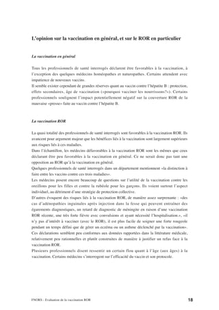 L’opinion sur la vaccination en général, et sur le ROR en particulier


La vaccination en général

Tous les professionnels de santé interrogés déclarent être favorables à la vaccination, à
l’exception des quelques médecins homéopathes et naturopathes. Certains attendent avec
impatience de nouveaux vaccins.
Il semble exister cependant de grandes réserves quant au vaccin contre l’hépatite B : protection,
effets secondaires, âge de vaccination («pourquoi vacciner les nourrissons?»). Certains
professionnels soulignent l’impact potentiellement négatif sur la couverture ROR de la
mauvaise «presse» faite au vaccin contre l’hépatite B.



La vaccination ROR

La quasi totalité des professionnels de santé interrogés sont favorables à la vaccination ROR. Ils
avancent pour argument majeur que les bénéfices liés à la vaccination sont largement supérieurs
aux risques liés à ces maladies.
Dans l’échantillon, les médecins défavorables à la vaccination ROR sont les mêmes que ceux
déclarant être peu favorables à la vaccination en général. Ce ne serait donc pas tant une
opposition au ROR qu’à la vaccination en général.
Quelques professionnels de santé interrogés dans un département mentionnent «la distinction à
faire entre les vaccins contre ces trois maladies».
Les médecins posent encore beaucoup de questions sur l’utilité de la vaccination contre les
oreillons pour les filles et contre la rubéole pour les garçons. Ils voient surtout l’aspect
individuel, au détriment d’une stratégie de protection collective.
D’autres évoquent des risques liés à la vaccination ROR, de manière assez surprenante : «des
cas d’adénopathies inguinales après injection dans la fesse qui peuvent entraîner des
égarements diagnostiques, un retard de diagnostic de méningite en raison d’une vaccination
ROR récente, une très forte fièvre avec convulsions et ayant nécessité l’hospitalisation.», «il
n’y pas d’intérêt à vacciner (avec le ROR), il est plus facile de soigner une forte rougeole
pendant un temps défini que de gérer un eczéma ou un asthme déclenché par la vaccination».
Ces déclarations semblent peu conformes aux données rapportées dans la littérature médicale,
relativement peu rationnelles et plutôt construites de manière à justifier un refus face à la
vaccination ROR.
Plusieurs professionnels disent ressentir un certain flou quant à l’âge (aux âges) à la
vaccination. Certains médecins s’interrogent sur l’efficacité du vaccin et son protocole.




FNORS - Evaluation de la vaccination ROR                                                             18
 