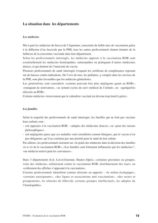 La situation dans les départements


Les médecins

Mis à part les médecins du Jura et de l’Aquitaine, conscients du faible taux de vaccination grâce
à la diffusion d’un fascicule par la PMI, tous les autres professionnels étaient étonnés de la
faiblesse de la couverture vaccinale dans leur département.
Selon les professionnels interrogés, les médecins opposés à la vaccination ROR sont
essentiellement les médecins homéopathes, naturopathes ou pratiquant d’autres médecines
douces, et qui doutent de l’innocuité du vaccin.
Plusieurs professionnels de santé interrogés évoquent les certificats de complaisance reposant
sur de fausses contre-indications. De l’avis de tous, les pédiatres, y compris dans les services de
la PMI, sont plus favorables que les médecins généralistes.
Les généralistes sont considérés «comme pouvant être plus négligents quant au ROR»,
«manquant de motivation», «se sentant exclus du suivi médical de l’enfant», ou «quelquefois
réticents au ROR».
Certains médecins «trouveraient que le calendrier vaccinal est devenu trop lourd à gérer».



Les familles

Selon la majorité des professionnels de santé interrogés, les familles qui ne font pas vacciner
leurs enfants sont :
- soit opposées à la vaccination ROR : «adeptes des médecines doucse», ou «pour des raisons
  philosophiques».
- soit négligentes parce que ces maladies sont considérées comme bénignes, que le vaccin n’est
  pas obligatoire, qu’il ne constitue pas une priorité pour la santé de leur enfant.
Par ailleurs, les professionnels insistent sur «le poids des médecins dans la décision des familles
vis à vis de la vaccination ROR», «Les familles sont fortement influencées par les médecins»",
«un médecin motivé peut les convaincre».

Dans 3 départements (Lot, Lot-et-Garonne, Hautes-Alpes), «certaines personnes ou groupes,
voire des médecins, militeraient contre la vaccination ROR, distribueraient des tract» ou
«colleraient des affiches s’opposant à la vaccination».
Certains professionnels identifient comme réticents ou opposés : «le milieu écologique»,
«certains enseignants», «des ligues et associations anti-vaccination», «des sectes et
groupements, les témoins de Jéhovah, certains groupes intellectuels, les adeptes de
l’homéopathie».




FNORS - Evaluation de la vaccination ROR                                                              19
 