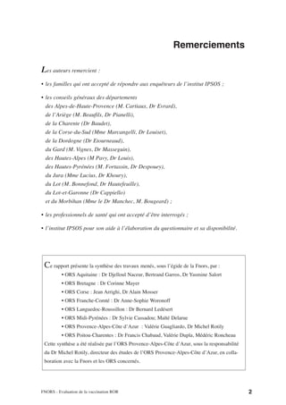 Remerciements

Les auteurs remercient :
• les familles qui ont accepté de répondre aux enquêteurs de l’institut IPSOS ;

• les conseils généraux des départements
  des Alpes-de-Haute-Provence (M. Cartiaux, Dr Evrard),
  de l’Ariège (M. Beaufils, Dr Pianelli),
  de la Charente (Dr Baudet),
  de la Corse-du-Sud (Mme Marcangelli, Dr Louiset),
  de la Dordogne (Dr Etourneaud),
  du Gard (M. Vignes, Dr Masseguin),
  des Hautes-Alpes (M Pavy, Dr Louis),
  des Hautes-Pyrénées (M. Fortassin, Dr Despouey),
  du Jura (Mme Lucius, Dr Khoury),
  du Lot (M. Bonnefond, Dr Hautefeuille),
  du Lot-et-Garonne (Dr Cappiello)
  et du Morbihan (Mme le Dr Manchec, M. Bougeard) ;

• les professionnels de santé qui ont accepté d’être interrogés ;

• l’institut IPSOS pour son aide à l’élaboration du questionnaire et sa disponibilité.




 Ce rapport présente la synthèse des travaux menés, sous l’égide de la Fnors, par :
          • ORS Aquitaine : Dr Djelloul Naceur, Bertrand Garros, Dr Yasmine Salort
          • ORS Bretagne : Dr Corinne Mayer
          • ORS Corse : Jean Arrighi, Dr Alain Mosser
          • ORS Franche-Comté : Dr Anne-Sophie Woronoff
          • ORS Languedoc-Roussillon : Dr Bernard Ledésert
          • ORS Midi-Pyrénées : Dr Sylvie Cassadou; Maïté Delarue
          • ORS Provence-Alpes-Côte d’Azur : Valérie Guagliardo, Dr Michel Rotily
          • ORS Poitou-Charentes : Dr Francis Chabaud, Valérie Dupla, Médéric Roncheau
 Cette synthèse a été réalisée par l’ORS Provence-Alpes-Côte d’Azur, sous la responsabilité
 du Dr Michel Rotily, directeur des études de l’ORS Provence-Alpes-Côte d’Azur, en colla-
 boration avec la Fnors et les ORS concernés.




FNORS - Evaluation de la vaccination ROR                                                      2
 