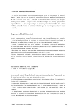 Les pouvoirs publics à l’échelon national

Les avis des professionnels interrogés sont divergents quant au rôle joué par les pouvoirs
publics. Certains sont satisfaits, d’autres au contraire très insatisfaits. Un naturopathe adversaire
de toute vaccination estime que «La gestion de la santé est un fait trop personnel pour être gérée
par les pouvoirs publics : lorsque la santé sera obligatoire par voie externe, que seront les
rapports humains ?». Certains pensent que les pouvoirs publics devraient être plus actifs à
l’échelon national, d’autres au contraire souhaitent que les pouvoirs publics locaux soient
renforcés.



Les pouvoirs publics à l’échelon local

La très grande majorité des professionnels de santé interrogés déclarent ne pas connaître
l’existence du Comité local de pilotage, ce qui témoigne peut-être de leur manque de
dynamisme ou de leurs faibles relations avec des partenaires pourtant très concernés.
Ceux qui le connaissent sont ceux qui en font partie : ils voudraient «l’élargir aux hospitaliers»
ou «le renforcer par la présence de médecins traitants de terrain», mais reconnaissent la
difficulté de les impliquer («manque de temps»).
Pour certains, «les initiatives au niveau local ne sont pas suffisamment différenciées des actions
nationales et devraient être largement renforcées pour être efficaces».
Plusieurs départements soulignent l’insuffisance des moyens d'intervention des services de la
PMI, et soulèvent le rôle que pourrait jouer les services de promotion de la santé en faveur des
élèves.




Les actions à mener pour améliorer
le taux de couverture vaccinale


La très grande majorité des professionnels interrogés estiment nécessaire d’augmenter le taux
de couverture vaccinale, et, pour cela, de mener des actions.
Les cibles indiquées par les médecins sont, par ordre décroissant de priorité : les médecins, les
familles puis les enseignants.
Les moyens de communication évoqués sont, par ordre décroissant de priorité : la télévision, les
brochures (brochures chez les pharmaciens) puis les magazines (revues locales, conseil de
l’Ordre). D’autres supports sont évoqués : autocollants, jeux dans les écoles, cahiers de
coloriage..
Les professionnels interrogés insistent sur «la nécessité d’informations claires, neutres,
indiquant les risques et les complications des maladies», mais aussi «l’efficacité et la sûreté du
vaccin» et «la bénignité des effets secondaires».




FNORS - Evaluation de la vaccination ROR                                                                20
 