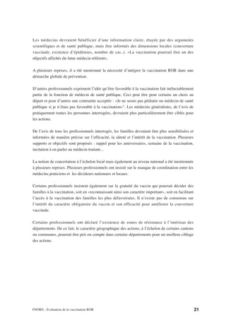 Les médecins devraient bénéficier d’une information claire, étayée par des arguments
scientifiques et de santé publique, mais être informés des dimensions locales (couverture
vaccinale, existence d’épidémies, nombre de cas..). «La vaccination pourrait être un des
objectifs affichés du futur médecin référent».

A plusieurs reprises, il a été mentionné la nécessité d’intégrer la vaccination ROR dans une
démarche globale de prévention.

D’autres professionnels expriment l’idée qu’être favorable à la vaccination fait inéluctablement
partie de la fonction de médecin de santé publique. Ceci peut être pour certains un choix au
départ et pour d’autres une contrainte acceptée : «Je ne serais pas pédiatre ou médecin de santé
publique si je n’étais pas favorable à la vaccination»". Les médecins généralistes, de l’avis de
pratiquement toutes les personnes interrogées, devraient plus particulièrement être ciblés pour
les actions.

De l’avis de tous les professionnels interrogés, les familles devraient être plus sensibilisées et
informées de manière précise sur l’efficacité, la sûreté et l’intérêt de la vaccination. Plusieurs
supports et objectifs sont proposés : rappel pour les anniversaires, semaine de la vaccination,
incitation à en parler au médecin traitant...

La notion de concertation à l’échelon local mais également au niveau national a été mentionnée
à plusieurs reprises. Plusieurs professionnels ont insisté sur le manque de coordination entre les
médecins praticiens et les décideurs nationaux et locaux.

Certains professionnels insistent également sur la gratuité du vaccin qui pourrait décider des
familles à la vaccination, soit en «reconnaissant ainsi son caractère important», soit en facilitant
l’accès à la vaccination des familles les plus défavorisées. Il n’existe pas de consensus sur
l’intérêt du caractère obligatoire du vaccin et son efficacité pour améliorer la couverture
vaccinale.

Certains professionnels ont déclaré l’existence de zones de résistance à l’intérieur des
départements. De ce fait, le caractère géographique des actions, à l’échelon de certains cantons
ou communes, pourrait être pris en compte dans certains départements pour un meilleur ciblage
des actions.




FNORS - Evaluation de la vaccination ROR                                                               21
 