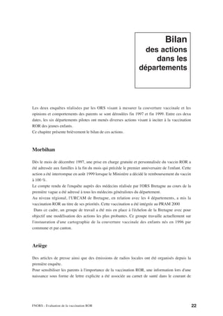 Bilan
                                                                   des actions
                                                                      dans les
                                                                 départements




Les deux enquêtes réalisées par les ORS visant à mesurer la couverture vaccinale et les
opinions et comportements des parents se sont déroulées fin 1997 et fin 1999. Entre ces dexu
dates, les six départements pilotes ont menés diverses actions visant à inciter à la vaccination
ROR des jeunes enfants.
Ce chapitre présente brièvement le bilan de ces actions.



Morbihan

Dès le mois de décembre 1997, une prise en charge gratuite et personnalisée du vaccin ROR a
été adressée aux familles à la fin du mois qui précède le premier anniversaire de l'enfant. Cette
action a été interrompue en août 1999 lorsque le Ministère a décidé le remboursement du vaccin
à 100 %.
Le compte rendu de l'enquête auprès des médecins réalisée par l'ORS Bretagne au cours de la
première vague a été adressé à tous les médecins généralistes du département.
Au niveau régional, l'URCAM de Bretagne, en relation avec les 4 départements, a mis la
vaccination ROR au titre de ses priorités. Cette vaccination a été intégrée au PRAM 2000
 Dans ce cadre, un groupe de travail a été mis en place à l'échelon de la Bretagne avec pour
objectif une modélisation des actions les plus probantes. Ce groupe travaille actuellement sur
l'instauration d'une cartographie de la couverture vaccinale des enfants nés en 1996 par
commune et par canton.



Ariège

Des articles de presse ainsi que des émissions de radios locales ont été organisés depuis la
première enquête.
Pour sensibiliser les parents à l'importance de la vaccination ROR, une information lors d'une
naissance sous forme de lettre explicite a été associée au carnet de santé dans le courant de




FNORS - Evaluation de la vaccination ROR                                                            22
 