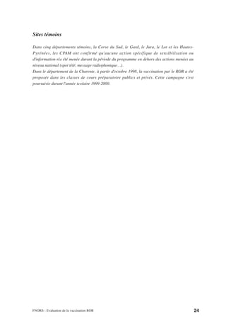 Sites témoins

Dans cinq départements témoins, la Corse du Sud, le Gard, le Jura, le Lot et les Hautes-
Pyrénées, les CPAM ont confirmé qu'aucune action spécifique de sensibilisation ou
d'information n'a été menée durant la période du programme en dehors des actions menées au
niveau national (spot télé, message radiophonique…).
Dans le département de la Charente, à partir d'octobre 1998, la vaccination par le ROR a été
proposée dans les classes de cours préparatoire publics et privés. Cette campagne s'est
poursuivie durant l'année scolaire 1999-2000.




FNORS - Evaluation de la vaccination ROR                                                       24
 