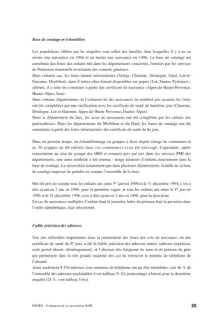 Base de sondage et échantillon

Les populations ciblées par les enquêtes sont celles des familles dans lesquelles il y a eu au
moins une naissance en 1994 et au moins une naissance en 1996. La base de sondage est
constituée des listes des enfants nés dans les départements concernés, fournies par les services
de Protection maternelle et infantile des conseils généraux.
Dans certains cas, les listes étaient informatisées (Ariège, Charente, Dordogne, Gard, Lot-et-
Garonne, Morbihan), dans d’autres elles étaient disponibles sur papier (Lot, Hautes Pyrénées) ;
ailleurs, il a fallu les constituer à partir des certificats de naissance (Alpes-de-Haute-Provence,
Hautes Alpes, Jura).
Dans certains départements où l’exhaustivité des naissances ne semblait pas assurée, les listes
ont été complétées par une vérification avec les certificats de santé du huitième jour (Charente,
Dordogne, Lot-et-Garonne, Alpes-de-Haute-Provence, Hautes-Alpes).
Dans le département du Jura, les actes de naissances ont été complétés par les cahiers des
puéricultrices. Dans les départements du Morbihan et du Gard, les bases de sondage ont été
constituées à partir des listes informatisées des certificats de santé du 8e jour.

Dans un premier temps, un échantillonnage en grappes à deux degrés (tirage de communes et
de 30 grappes de 40 enfants dans ces communes) avait été envisagé. Cependant, après
concertation au sein du groupe des ORS et contacts pris par eux dans les services PMI des
départements, une autre méthode a été retenue : tirage aléatoire d’enfants directement dans la
base de sondage. La raison était notamment que dans plusieurs départements, la taille de la base
de sondage imposait de prendre en compte l’ensemble de la base.

Ont été pris en compte tous les enfants nés entre ler janvier 1994 et le 31 décembre 1994, c’est à
dire ayant eu 2 ans en 1996, pour la première vague, et tous les enfants nés entre le ler janvier
1996 et le 31 décembre 1996, c'est à dire ayant eu 2 ans en 1998, pour la deuxième.
En cas de naissances multiples, l’enfant dont la première lettre du prénom était la première dans
l’ordre alphabétique, était sélectionné.



Faible précision des adresses

Une des difficultés importantes dans la constitution des listes des avis de naissance, ou des
certificats de santé du 8e jour, a été la faible précision des adresses notées (adresse imprécise,
code postal absent, déménagement), et l’absence très fréquente du nom et du prénom du père
qui permettent dans la très grande majorité des cas de retrouver le numéro de téléphone de
l’abonné.
Ainsi seulement 9 576 adresses avec numéros de téléphone ont pu être identifiées, soit 46 % de
l’ensemble des adresses exploitables (voir tableau 5). Ce pourcentage a baissé pour la deuxième
enquête (21 %, voir tableau 5 bis).




FNORS - Evaluation de la vaccination ROR                                                              26
 
