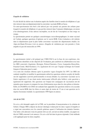 Enquête de validation

Il a été décidé de réaliser une évaluation auprès des familles dont le numéro de téléphone n’a pu
être retrouvé dans un département dont la couverture vaccinale ROR est basse.
Un auto-questionnaire très bref a été adressé par voie postale aux parents des enfants pour
lesquels le numéro de téléphone n’a pas pu être retrouvé dans l’annuaire téléphonique, en raison
d’un déménagement, d’une adresse incomplète, ou du fait de l’inscription en liste rouge ou
orange.
Le questionnaire portait sur quelques caractéristiques socio-démographiques, le statut vaccinal
de l’enfant, quelques questions d’opinions sur le vaccin ROR. Cette évaluation a été réalisée
dans le département ayant la plus faible couverture vaccinale des départements étudiés, les
Alpes-de-Haute-Provence (voir en annexe «Enquête de validation par voie postale»). Cette
enquête n'a pas été renouvelée en 1999.



Questionnaire

Le questionnaire initial a été préparé par l’ORS PACA sur la base de son expérience, des
publications identifiées et des objectifs de l’évaluation, puis amélioré en collaboration avec tous
les ORS concernés (Aquitaine, Bretagne, Poitou-Charentes, Corse, Languedoc-Roussillon,
Franche-Comté, Midi-Pyrénées). Il a également été revu par l’équipe technique du Comité
français d’éducation pour la santé .
A la suite des résultats obtenus après la première vague d'enquête fin 1997, les ORS ont
souhaité simplifier et modifier le questionnaire utilisé.Les questions relatives au père de famille
ont été supprimées (activité professionnelle et niveau d'étude). La couverture vaccinale sur la
fratrie supérieure à 8 ans étant moins intéressante (effectifs plus faibles), cette question a
également été supprimée. Des questions sur l'impact des campagnes de vaccination ont été
rajoutées pour mesurer et comparer les taux d'information reçus dans les sites pilotes et témoins
Enfin, la CNAMTS et le CFES ont souhaité faire apparaître des questions relatives à la seconde
dose du vaccin ROR chez les frères et sœurs âgés de moins de 15 ans et une question sur le
régime d'assurance maladie. Le questionnaire 1999 figure en annexe.



Avis de la CNIL

Un avis a été demandé auprès de la CNIL sur la procédure d’anonymisation et la création de
fichiers. Chaque ORS a déposé un dossier identique (valant pour les deux vagues) d’enquête et
a signé une convention avec les conseils généraux quant à l’utilisation des données fournies.
Une lettre a été adressée à tous les parents tirés au sort, suivant un même modèle, sur papier-en-
tête de l’ORS concerné (voir annexe). Un avis a été fait dans la presse régionale. Cette méthode
a été appliquée pour les deux enquêtes.




FNORS - Evaluation de la vaccination ROR                                                              29
 
