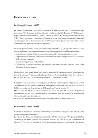Enquête sur le terrain


La méthode de l'enquête en 1997

Le recueil de données a été confié à l’institut IPSOS Opinion, après élaboration d’une
convention. Une formation a été assurée aux enquêteurs. Danièle Fontaine (FNORS), Anne-
Sophie Woronoff (ORS Franche-Comté), Djelloul Naceur (ORS Aquitaine) et Michel Rotily
(ORS PACA) ont assisté et participé à la formation, et ont pu s’assurer de la qualité du travail
des enquêteurs par le biais d’écrans de contrôle et d’un haut parleur dans une salle voisine
(formulation des questions, codage des réponses).

Les interrogatoires ont été assistés par ordinateur (système CATI). Ce dispositif permet la saisie
directe des données sur micro-ordinateur et gère automatiquement les fonctions suivantes :
- le déroulement logique du questionnaire en respectant les filtres et guidages prévus ;
- l’organisation des rotations aléatoires des questions concernant les opinions sur la vaccination
  ROR et les trois maladies ;
- le suivi en temps réel de l’échantillon ;
- l’analyse de la qualité du terrain au moyen d’indicateurs chiffrés (taux de refus, taux
  d’abandon du questionnaire).

Chaque foyer a été appelé jusqu’à dix fois, si nécessaire. L’enquêteur essayait d’interroger en
priorité la mère de l’enfant; quand celle-ci n’était pas disponible, le père était alors interrogé.
En fait, dans 96 % des cas, les mères ont répondu à l’enquêteur d’IPSOS.

Il était prévu, en cas de refus de participation de la famille à cette enquête, d’administrer un bref
questionnaire afin d’évaluer les motifs de non réponses (Etes-vous favorable à la vaccination
ROR, votre enfant est-il vacciné par le ROR, quelle est l’âge de la mère ?).
Mais le taux de réponse a été excellent et il n’a pas été possible, ni utile, de poser ce
questionnaire, car les rares refusants étaient catégoriques dans leur refus et ne voulaient pas
répondre aux trois questions posées.
Le recueil des données a été réalisé entre le 20 octobre 1997 et le 30 novembre 1997.



La méthode de l'enquête en 1999

L'enquête a été réalisée selon une méthodologie strictement identique à celle de 1997. Les
enquêtes sont donc comparables.
La collecte des données a été réalisée par l'institut IPSOS. Comme en 1997, l'enquête 1999 se
déroulait par téléphone à partir d'un échantillon d'enfants nés entre le 1er janvier 1996 et le 31
décembre 1996, tirés au sort dans le fichier des actes de naissances fournis par les services de




FNORS - Evaluation de la vaccination ROR                                                                30
 