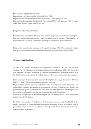 PMI des douze départements concernés.
La procédure a reçu à nouveau l'avis favorable de la CNIL.
Le protocole de l'entretien téléphonique a été identique à celui appliqué en 1997.
Le recueil des données a été réalisé entre le 9 novembre 1999 et le 31 décembre 1999. Le temps
écoulé entre les deux vagues était de deux ans.



Comparaison des deux échantillons

Nous retrouvons les résultats obtenus à l'aide des tests du χ2 quelque soit l'année de l'enquête.
Une analyse multivariée, ajustant sur l'année, le département, le recours à l'homéopathie, le
niveau d'étude et la garde de l'enfant a été réalisée pour comparer les deux échantillons.



L'analyse des résultats a été réalisée avec le logiciel statistique SPSS. Des tests du χ2 simples
ainsi qu'un certain nombre de régressions logistiques ont été réalisé sur les effectifs bruts.




Taux de participation


Au total, 3 703 parents ont répondu aux enquêteurs d’IPSOS en 1997, et 3 679 en 1999
(tableaux 5 et 5 bis). Les taux de refus de participation sont extrêmement faibles (3,2 % pour les
deux enquêtes,) et le taux d’abandon en cours de questionnaire est quasiment nul (0,3 % et
0,5 %). Ces éléments témoignent de l’adhésion massive des parents au cours des deux enquêtes.

Le taux important de personnes dont le numéro de téléphone n’a pas pu être retrouvé (54 % en
1997 et 79 % en 1999) peut s’expliquer de plusieurs manières.
En premier lieu, certaines personnes sont en liste rouge ou orange, mais France Telecom n’a pas
souhaité faire connaître la proportion de personnes sur ces listes. D’autre part, des familles ont
pu déménager et quitter les départements Enfin, bien souvent le prénom du père ne figurait pas
sur les adresses, alors qu’il est le plus souvent celui de l’abonné téléphonique.
Il était donc indispensable de réaliser une enquête par voie postale afin de valider les résultats
de cette phase de l’évaluation.

Un élément surprenant est l’excellent taux de lecture des carnets de santé. En effet, 98 % des
parents interrogés au cours des deux enquêtes par téléphone avaient le carnet de santé à
proximité et ont pu fournir aux enquêteurs les renseignements demandés (nom du vaccin, date,
type du médecin prescripteur).




FNORS - Evaluation de la vaccination ROR                                                             31
 