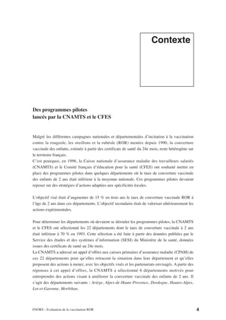Contexte




Des programmes pilotes
lancés par la CNAMTS et le CFES


Malgré les différentes campagnes nationales et départementales d’incitation à la vaccination
contre la rougeole, les oreillons et la rubéole (ROR) menées depuis 1990, la couverture
vaccinale des enfants, estimée à partir des certificats de santé du 24e mois, reste hétérogène sur
le territoire français.
C’est pourquoi, en 1996, la Caisse nationale d’assurance maladie des travailleurs salariés
(CNAMTS) et le Comité français d’éducation pour la santé (CFES) ont souhaité mettre en
place des programmes pilotes dans quelques départements où le taux de couverture vaccinale
des enfants de 2 ans était inférieur à la moyenne nationale. Ces programmes pilotes devaient
reposer sur des stratégies d’actions adaptées aux spécificités locales.

L’objectif visé était d’augmenter de 15 % en trois ans le taux de couverture vaccinale ROR à
l’âge de 2 ans dans ces départements. L’objectif secondaire était de valoriser ultérieurement les
actions expérimentales.

Pour déterminer les départements où devaient se dérouler les programmes pilotes, la CNAMTS
et le CFES ont sélectionné les 22 départements dont le taux de couverture vaccinale à 2 ans
était inférieur à 70 % en 1993. Cette sélection a été faite à partir des données publiées par le
Service des études et des systèmes d’information (SESI) du Ministère de la santé, données
issues des certificats de santé au 24e mois.
La CNAMTS a adressé un appel d’offres aux caisses primaires d’assurance maladie (CPAM) de
ces 22 départements pour qu’elles retracent la situation dans leur département et qu’elles
proposent des actions à mener, avec les objectifs visés et les partenariats envisagés. A partir des
réponses à cet appel d’offres, la CNAMTS a sélectionné 6 départements motivés pour
entreprendre des actions visant à améliorer la couverture vaccinale des enfants de 2 ans. Il
s’agit des départements suivants : Ariège, Alpes-de-Haute-Provence, Dordogne, Hautes-Alpes,
Lot-et-Garonne, Morbihan.



FNORS - Evaluation de la vaccination ROR                                                              4
 