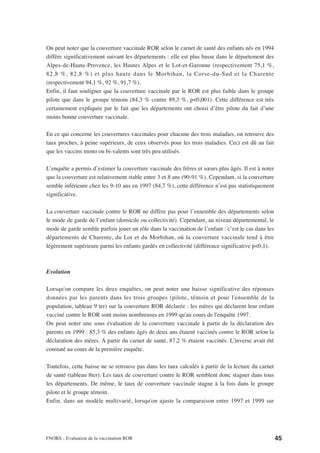 On peut noter que la couverture vaccinale ROR selon le carnet de santé des enfants nés en 1994
diffère significativement suivant les départements : elle est plus basse dans le département des
Alpes-de-Haute-Provence, les Hautes Alpes et le Lot-et-Garonne (respectivement 75,1 %,
82,8 %, 82,8 %) et plus haute dans le Morbihan, la Corse-du-Sud et la Charente
(respectivement 94,1 %, 92 %, 91,7 %).
Enfin, il faut souligner que la couverture vaccinale par le ROR est plus faible dans le groupe
pilote que dans le groupe témoin (84,3 % contre 89,3 %, p<0,001). Cette différence est très
certainement expliquée par le fait que les départements ont choisi d’être pilote du fait d’une
moins bonne couverture vaccinale.

En ce qui concerne les couvertures vaccinales pour chacune des trois maladies, on retrouve des
taux proches, à peine supérieurs, de ceux observés pour les trois maladies. Ceci est dû au fait
que les vaccins mono ou bi-valents sont très peu utilisés.

L’enquête a permis d’estimer la couverture vaccinale des frères et sœurs plus âgés. Il est à noter
que la couverture est relativement stable entre 3 et 8 ans (90-91 %). Cependant, si la couverture
semble inférieure chez les 9-10 ans en 1997 (84,7 %), cette différence n’est pas statistiquement
significative.

La couverture vaccinale contre le ROR ne diffère pas pour l’ensemble des départements selon
le mode de garde de l’enfant (domicile ou collectivité). Cependant, au niveau départemental, le
mode de garde semble parfois jouer un rôle dans la vaccination de l’enfant : c’est le cas dans les
départements de Charente, du Lot et du Morbihan, où la couverture vaccinale tend à être
légèrement supérieure parmi les enfants gardés en collectivité (différence significative p<0,1).



Evolution

Lorsqu'on compare les deux enquêtes, on peut noter une baisse significative des réponses
données par les parents dans les trois groupes (pilote, témoin et pour l'ensemble de la
population, tableau 9 ter) sur la couverture ROR déclarée : les mères qui déclarent leur enfant
vacciné contre le ROR sont moins nombreuses en 1999 qu'au cours de l'enquête 1997.
On peut noter une sous évaluation de la couverture vaccinale à partir de la déclaration des
parents en 1999 : 85,3 % des enfants âgés de deux ans étaient vaccinés contre le ROR selon la
déclaration des mères. A partir du carnet de santé, 87,2 % étaient vaccinés. L'inverse avait été
constaté au cours de la première enquête.

Toutefois, cette baisse ne se retrouve pas dans les taux calculés à partir de la lecture du carnet
de santé (tableau 8ter). Les taux de couverture contre le ROR semblent donc stagner dans tous
les départements. De même, le taux de couverture vaccinale stagne à la fois dans le groupe
pilote et le groupe témoin.
Enfin, dans un modèle multivarié, lorsqu'on ajuste la comparaison entre 1997 et 1999 sur




FNORS - Evaluation de la vaccination ROR                                                             45
 