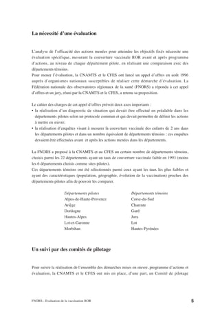 La nécessité d’une évaluation


L’analyse de l’efficacité des actions menées pour atteindre les objectifs fixés nécessite une
évaluation spécifique, mesurant la couverture vaccinale ROR avant et après programme
d’actions, au niveau de chaque département pilote, en réalisant une comparaison avec des
départements témoins.
Pour mener l’évaluation, la CNAMTS et le CFES ont lancé un appel d’offres en août 1996
auprès d’organismes nationaux susceptibles de réaliser cette démarche d’évaluation. La
Fédération nationale des observatoires régionaux de la santé (FNORS) a répondu à cet appel
d’offres et un jury, réuni par la CNAMTS et le CFES, a retenu sa proposition.

Le cahier des charges de cet appel d’offres prévoit deux axes importants :
• la réalisation d’un diagnostic de situation qui devait être effectué en préalable dans les
  départements pilotes selon un protocole commun et qui devait permettre de définir les actions
  à mettre en œuvre;
• la réalisation d’enquêtes visant à mesurer la couverture vaccinale des enfants de 2 ans dans
  les départements pilotes et dans un nombre équivalent de départements témoins : ces enquêtes
  devaient être effectuées avant et après les actions menées dans les départements.

La FNORS a proposé à la CNAMTS et au CFES un certain nombre de départements témoins,
choisis parmi les 22 départements ayant un taux de couverture vaccinale faible en 1993 (moins
les 6 départements choisis comme sites pilotes).
Ces départements témoins ont été sélectionnés parmi ceux ayant les taux les plus faibles et
ayant des caractéristiques (population, géographie, évolution de la vaccination) proches des
départements pilotes afin de pouvoir les comparer.

                     Départements pilotes                   Départements témoins
                     Alpes-de-Haute-Provence                Corse-du-Sud
                     Ariège                                 Charente
                     Dordogne                               Gard
                     Hautes-Alpes                           Jura
                     Lot-et-Garonne                         Lot
                     Morbihan                               Hautes-Pyrénées




Un suivi par des comités de pilotage


Pour suivre la réalisation de l’ensemble des démarches mises en œuvre, programme d’actions et
évaluation, la CNAMTS et le CFES ont mis en place, d’une part, un Comité de pilotage




FNORS - Evaluation de la vaccination ROR                                                          5
 