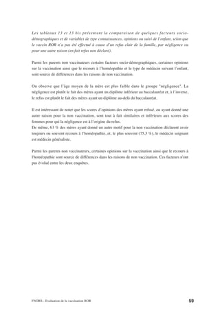 Les tableaux 13 et 13 bis présentent la comparaison de quelques facteurs socio-
démographiques et de variables de type connaissances, opinions ou suivi de l’enfant, selon que
le vaccin ROR n’a pas été effectué à cause d’un refus clair de la famille, par négligence ou
pour une autre raison (en fait refus non déclaré).

Parmi les parents non vaccinateurs certains facteurs socio-démographiques, certaines opinions
sur la vaccination ainsi que le recours à l’homéopathie et le type de médecin suivant l’enfant,
sont source de différences dans les raisons de non vaccination.

On observe que l’âge moyen de la mère est plus faible dans le groupe "négligence". La
négligence est plutôt le fait des mères ayant un diplôme inférieur au baccalauréat et, à l’inverse,
le refus est plutôt le fait des mères ayant un diplôme au-delà du baccalauréat.

Il est intéressant de noter que les scores d’opinions des mères ayant refusé, ou ayant donné une
autre raison pour la non vaccination, sont tout à fait similaires et inférieurs aux scores des
femmes pour qui la négligence est à l’origine du refus.
De même, 63 % des mères ayant donné un autre motif pour la non vaccination déclarent avoir
toujours ou souvent recours à l’homéopathie, et, le plus souvent (75,3 %), le médecin soignant
est médecin généraliste.

Parmi les parents non vaccinateurs, certaines opinions sur la vaccination ainsi que le recours à
l'homéopathie sont source de différences dans les raisons de non vaccination. Ces facteurs n'ont
pas évolué entre les deux enquêtes.




FNORS - Evaluation de la vaccination ROR                                                              59
 