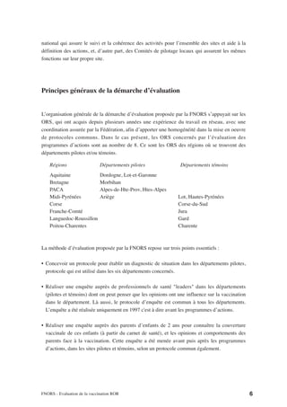 national qui assure le suivi et la cohérence des activités pour l’ensemble des sites et aide à la
définition des actions, et, d’autre part, des Comités de pilotage locaux qui assurent les mêmes
fonctions sur leur propre site.




Principes généraux de la démarche d’évaluation


L’organisation générale de la démarche d’évaluation proposée par la FNORS s’appuyait sur les
ORS, qui ont acquis depuis plusieurs années une expérience du travail en réseau, avec une
coordination assurée par la Fédération, afin d’apporter une homogénéité dans la mise en oeuvre
de protocoles communs. Dans le cas présent, les ORS concernés par l’évaluation des
programmes d’actions sont au nombre de 8. Ce sont les ORS des régions où se trouvent des
départements pilotes et/ou témoins.

    Régions                   Départements pilotes               Départements témoins
    Aquitaine                 Dordogne, Lot-et-Garonne
    Bretagne                  Morbihan
    PACA                      Alpes-de-Hte-Prov, Htes-Alpes
    Midi-Pyrénées             Ariège                            Lot, Hautes-Pyrénées
    Corse                                                       Corse-du-Sud
    Franche-Comté                                               Jura
    Languedoc-Roussillon                                        Gard
    Poitou-Charentes                                            Charente



La méthode d’évaluation proposée par la FNORS repose sur trois points essentiels :

• Concevoir un protocole pour établir un diagnostic de situation dans les départements pilotes,
  protocole qui est utilisé dans les six départements concernés.

• Réaliser une enquête auprès de professionnels de santé "leaders" dans les départements
  (pilotes et témoins) dont on peut penser que les opinions ont une influence sur la vaccination
  dans le département. Là aussi, le protocole d’enquête est commun à tous les départements.
  L’enquête a été réalisée uniquement en 1997 c'est à dire avant les programmes d’actions.

• Réaliser une enquête auprès des parents d’enfants de 2 ans pour connaître la couverture
  vaccinale de ces enfants (à partir du carnet de santé), et les opinions et comportements des
  parents face à la vaccination. Cette enquête a été menée avant puis après les programmes
  d’actions, dans les sites pilotes et témoins, selon un protocole commun également.




FNORS - Evaluation de la vaccination ROR                                                            6
 