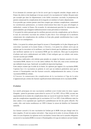 Il est étonnant de constater que le fait de savoir que la rougeole entraîne chaque année en
France des décès et des handicaps n’est pas associé à la vaccination de l’enfant. On peut noter
par exemple que dans les départements à très faible couverture vaccinale, la proportion de
parents connaissant les complications de la rougeole est similaire à d’autres départements.
Il est possible que certains parents aient bien compris que certaines complications, notamment
les surinfections pulmonaires, se traitent relativement bien dans les pays développés et
médicalisés, comme la France. En revanche, ils méconnaissent peut-être les mécanismes des
panencéphalites qui échappent malheureusement à toute prévention et traitement.
C’est parmi les mères pensant que les oreillons peuvent avoir des complications, qu’on observe
le taux de couverture vaccinale des enfants le plus élevé. Ceci témoigne de la meilleure
connaissance des complications des oreillons et d’une plus grande sensibilisation face à cette
maladie et ses conséquences.

Enfin, c’est parmi les enfants pour lequel le recours à l’homéopathie est le plus fréquent que la
couverture vaccinale est la moins bonne; à l'inverse, c’est parmi les enfants suivis par un
pédiatre que la couverture est la meilleure, ceci étant le témoin que les pédiatres ont en général
une meilleure opinion sur la vaccination ROR que les médecins. Bien que la proportion
d’enfants mal suivis médicalement soit faible, il faut souligner que ces enfants sont moins
souvent vaccinés par le ROR.
Une analyse multivariée a été réalisée pour prendre en compte les facteurs associés à la non-
vaccination ROR, chacun vis à vis des autres (tableau 16). Pour cela, nous avons construit par
une méthode de pas à pas -backward- un modèle de régression logistique.
Cette analyse montre que la taille de la fratrie, les opinions par rapport à la vaccination ROR,
l’opinion face à la vaccination en général, le suivi par un médecin généraliste ainsi que le
recours à l’homéopathie sont des facteurs associés, indépendamment des autres, à la non
vaccination ROR des enfants.
A l’inverse, la connaissance des complications de la vaccination et l’âge de la mère
n’apparaissent pas comme des facteurs significativement déterminants de la vaccination ROR.



Evolution

Les motifs principaux de non vaccination semblent avoir évolué entre les deux vagues
d'enquête : parmi les personnes ayant refusé le vaccin (117 en 1997, 126 en 1999), on note une
augmentation de la crainte des complications dues au vaccin de la part des familles : 24,6 % ont
peur des complications engendrées par la vaccination (16 % en 1997). Cette différence entre les
deux années n’est cependant pas significative probablement du fait des petits effectifs. Par
contre, elles sont moins nombreuses en 1999 à donner la raison du bénéfice de l'immunité
naturelle.

Les facteurs associés à la non vaccination de l'enfant par le ROR n'ont pas changé entre les
deux enquêtes. Il sont (en analyse univariée) : l'âge moyen de la mère, le niveau d'études de la
mère, le score d'opinion, les opinions sur la vaccination, l'erreur faite sur le caractère obligatoire
ou non de la vaccination ROR, le recours à l'homéopathie et le type de médecin suivant l'enfant.



FNORS - Evaluation de la vaccination ROR                                                                 69
 
