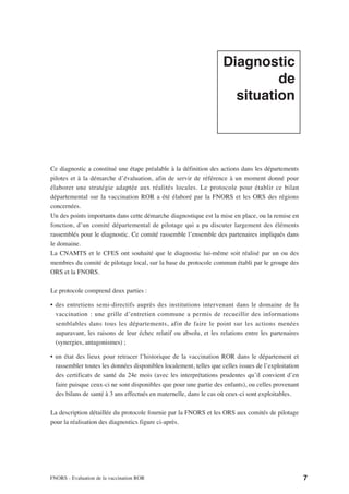 Diagnostic
                                                                             de
                                                                      situation




Ce diagnostic a constitué une étape préalable à la définition des actions dans les départements
pilotes et à la démarche d’évaluation, afin de servir de référence à un moment donné pour
élaborer une stratégie adaptée aux réalités locales. Le protocole pour établir ce bilan
départemental sur la vaccination ROR a été élaboré par la FNORS et les ORS des régions
concernées.
Un des points importants dans cette démarche diagnostique est la mise en place, ou la remise en
fonction, d’un comité départemental de pilotage qui a pu discuter largement des éléments
rassemblés pour le diagnostic. Ce comité rassemble l’ensemble des partenaires impliqués dans
le domaine.
La CNAMTS et le CFES ont souhaité que le diagnostic lui-même soit réalisé par un ou des
membres du comité de pilotage local, sur la base du protocole commun établi par le groupe des
ORS et la FNORS.

Le protocole comprend deux parties :

• des entretiens semi-directifs auprès des institutions intervenant dans le domaine de la
  vaccination : une grille d’entretien commune a permis de recueillir des informations
  semblables dans tous les départements, afin de faire le point sur les actions menées
  auparavant, les raisons de leur échec relatif ou absolu, et les relations entre les partenaires
  (synergies, antagonismes) ;

• un état des lieux pour retracer l’historique de la vaccination ROR dans le département et
  rassembler toutes les données disponibles localement, telles que celles issues de l’exploitation
  des certificats de santé du 24e mois (avec les interprétations prudentes qu’il convient d’en
  faire puisque ceux-ci ne sont disponibles que pour une partie des enfants), ou celles provenant
  des bilans de santé à 3 ans effectués en maternelle, dans le cas où ceux-ci sont exploitables.

La description détaillée du protocole fournie par la FNORS et les ORS aux comités de pilotage
pour la réalisation des diagnostics figure ci-après.




FNORS - Evaluation de la vaccination ROR                                                             7
 