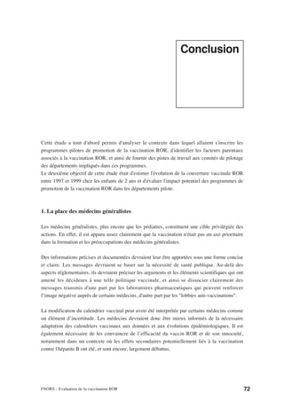 Conclusion




Cette étude a tout d'abord permis d'analyser le contexte dans lequel allaient s'inscrire les
programmes pilotes de promotion de la vaccination ROR, d'identifier les facteurs parentaux
associés à la vaccination ROR, et ainsi de fournir des pistes de travail aux comités de pilotage
des départements impliqués dans ces programmes.
Le deuxième objectif de cette étude était d'estimer l'évolution de la couverture vaccinale ROR
entre 1997 et 1999 chez les enfants de 2 ans et d'évaluer l'impact potentiel des programmes de
promotion de la vaccination ROR dans les départements pilote.



1. La place des médecins généralistes

Les médecins généralistes, plus encore que les pédiatres, constituent une cible privilégiée des
actions. En effet, il est apparu assez clairement que la vaccination n'était pas un axe prioritaire
dans la formation et les préoccupations des médecins généralistes.

Des informations précises et documentées devraient leur être apportées sous une forme concise
et claire. Les messages devraient se baser sur la nécessité de santé publique. Au-delà des
aspects réglementaires, ils devraient préciser les arguments et les éléments scientifiques qui ont
amené les décideurs à une telle politique vaccinale, et ainsi se dissocier clairement des
messages transmis d'une part par les laboratoires pharmaceutiques qui peuvent renforcer
l’image négative auprès de certains médecins, d'autre part par les "lobbies anti-vaccinations".

La modification du calendrier vaccinal peut avoir été interprétée par certains médecins comme
un élément d’incertitude. Les médecins devraient donc être mieux informés de la nécessaire
adaptation des calendriers vaccinaux aux données et aux évolutions épidémiologiques. Il est
également nécessaire de les convaincre de l’efficacité du vaccin ROR et de son innocuité,
notamment dans un contexte où les effets secondaires potentiellement liés à la vaccination
contre l'hépatite B ont été, et sont encore, largement débattus.




FNORS - Evaluation de la vaccination ROR                                                              72
 