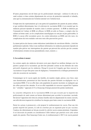 D’autres propositions ont été faites par les professionnels interrogés : renforcer le rôle de la
santé scolaire, et dans certains départements des services de protection maternelle et infantile,
ainsi que la communication de l’échelon national vers l’échelon local.

Compte-tenu des représentations qu’a une partie de la population des parents de jeunes enfants,
et qui semblent déterminantes face à la décision de vaccination ROR, il est essentiel que les
médecins puissent répondre de manière claire à certaines questions : le ROR ne détériore pas
l’immunité de l’enfant, le ROR est efficace, le ROR est utile en France, y compris chez les
enfants en bonne santé, car les complications neurologiques ne sont pas ou peu guérissables, le
ROR n’a aucun effet secondaire grave, les contre-indications au ROR sont très rares, les
complications des trois maladies sont rares mais elles peuvent être graves.

La nature précise des fausses contre-indications (antécédents de convulsions fébriles...) doit être
parfaitement explicitée. Grâce à une meilleure information, les médecins pourraient répondre de
manière plus précise aux interrogations des parents qui peuvent être activées par des courants
d’informations erronées (revues paramédicales, tracts, rumeurs..).



2. Les actions à mener

Les actions auprès des médecins devraient avoir pour objectif un meilleur dialogue avec les
parents à propos de la vaccination, qui doit être présentée comme un des éléments des soins
préventifs dispensés par les médecins. Puisqu’il ressort de l’enquête que bien souvent la
vaccination n’est pas faite pour cause de négligence, l’instauration de ce dialogue permettrait de
créer des occasions de vaccination.

Communiquer sur le vaccin auprès des familles, de manière simple, précise, avec force, mais
sans dramatisation, permettrait de faire basculer des parents hésitants ou négligents vers la
vaccination ROR. C’est en effet dans cette population de parents incertains ou négligents que
des effets peuvent être attendus. Il est en effet improbable de renverser aujourd’hui l’opinion
des " véritables " opposants (6 %) et beaucoup d’énergie pourrait être perdue inutilement.

Le caractère obligatoire de la vaccination ROR n’est pas ressenti par la majorité des
professionnels de santé comme un facteur déterminant pour accroître la couverture vaccinale.
Du fait de l’opposition très forte de certaines familles dans les départements les moins couverts,
une telle décision risquerait de cristalliser les énergies pour lutter contre la vaccination ROR.

Parmi les actions à promouvoir, a été proposé le remboursement du vaccin. Pour une très
grande majorité des parents, le coût ne constitue pas un argument pour ne pas vacciner;
l’analyse des déterminants ne fait pas ressortir le coût du vaccin comme prioritaire. Cependant,
il est nécessaire de prendre en considération l’effet indirect que pourrait avoir cette action
auprès des parents. Pour beaucoup d’entre eux, le remboursement à 100 % du vaccin pourrait




FNORS - Evaluation de la vaccination ROR                                                              73
 
