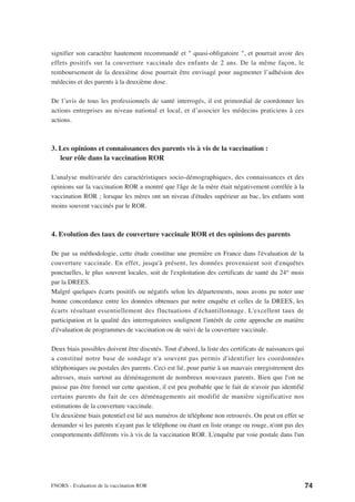 signifier son caractère hautement recommandé et " quasi-obligatoire ", et pourrait avoir des
effets positifs sur la couverture vaccinale des enfants de 2 ans. De la même façon, le
remboursement de la deuxième dose pourrait être envisagé pour augmenter l’adhésion des
médecins et des parents à la deuxième dose.

De l’avis de tous les professionnels de santé interrogés, il est primordial de coordonner les
actions entreprises au niveau national et local, et d’associer les médecins praticiens à ces
actions.



3. Les opinions et connaissances des parents vis à vis de la vaccination :
   leur rôle dans la vaccination ROR

L'analyse multivariée des caractéristiques socio-démographiques, des connaissances et des
opinions sur la vaccination ROR a montré que l'âge de la mère était négativement corrélée à la
vaccination ROR ; lorsque les mères ont un niveau d'études supérieur au bac, les enfants sont
moins souvent vaccinés par le ROR.



4. Evolution des taux de couverture vaccinale ROR et des opinions des parents

De par sa méthodologie, cette étude constitue une première en France dans l'évaluation de la
couverture vaccinale. En effet, jusqu'à présent, les données provenaient soit d'enquêtes
ponctuelles, le plus souvent locales, soit de l'exploitation des certificats de santé du 24° mois
par la DREES.
Malgré quelques écarts positifs ou négatifs selon les départements, nous avons pu noter une
bonne concordance entre les données obtenues par notre enquête et celles de la DREES, les
écarts résultant essentiellement des fluctuations d'échantillonnage. L'excellent taux de
participation et la qualité des interrogatoires soulignent l'intérêt de cette approche en matière
d'évaluation de programmes de vaccination ou de suivi de la couverture vaccinale.

Deux biais possibles doivent être discutés. Tout d'abord, la liste des certificats de naissances qui
a constitué notre base de sondage n'a souvent pas permis d'identifier les coordonnées
téléphoniques ou postales des parents. Ceci est lié, pour partie à un mauvais enregistrement des
adresses, mais surtout au déménagement de nombreux nouveaux parents. Bien que l'on ne
puisse pas être formel sur cette question, il est peu probable que le fait de n'avoir pas identifié
certains parents du fait de ces déménagements ait modifié de manière significative nos
estimations de la couverture vaccinale.
Un deuxième biais potentiel est lié aux numéros de téléphone non retrouvés. On peut en effet se
demander si les parents n'ayant pas le téléphone ou étant en liste orange ou rouge, n'ont pas des
comportements différents vis à vis de la vaccination ROR. L'enquête par voie postale dans l'un




FNORS - Evaluation de la vaccination ROR                                                               74
 