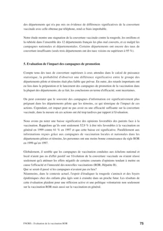 des départements qui n'a pas mis en évidence de différences significatives de la couverture
vaccinale avec celle obtenue par téléphone, rend ce biais improbable.

Notre étude montre une stagnation de la couverture vaccinale contre la rougeole, les oreillons et
la rubéole dans l’ensemble des 12 départements français les plus mal couverts, et ce malgré les
campagnes nationales et départementales. Certains départements ont encore des taux de
couverture insuffisants (seuls trois départements ont des taux voisins ou supérieurs à 95 %).



5. Evaluation de l'impact des campagnes de promotion

Compte tenu des taux de couverture supérieurs à ceux attendus dans le calcul de puissance
statistique, la probabilité d'observer une différence significative entre le groupe des
départements pilote et témoins était plus faible que prévue. En outre, des retards importants ont
eu lieu dans la préparation et le lancement des campagnes de promotion de la vaccination dans
la plupart des départements; de ce fait, les conclusions en terme d'efficacité, sont incertaines.

On peut constater que le souvenir des campagnes d'information est significativement plus
prégnant dans les départements pilote que les témoins, ce qui témoigne de l'impact de ces
actions. Cependant, cet impact peut ne pas avoir eu une efficacité suffisante sur la couverture
vaccinale, dans la mesure où ces actions ont été trop tardives par rapport à l'évaluation.

Nous avons pu noter une baisse significative des opinions favorables des parents face à la
vaccination. Rappelons qu’ils sont seulement 52,9 % à être très favorables à la vaccination en
général en 1999 contre 61 % en 1997 et que cette baisse est significative. Parallèlement aux
informations reçues grâce aux campagnes de vaccination locales et nationales dans les
départements pilotes et témoins, les personnes ont une moins bonne connaissance du sigle ROR
en 1999 qu’en 1997.

Globalement, il semble que les campagnes de vaccination conduites aux échelons national et
local n'aient pas eu d'effet positif sur l'évolution de la couverture vaccinale ou n'aient réussi
seulement qu'à atténuer les effets négatifs de certains courants d'opinions tendant à mettre en
cause l'efficacité et l'innocuité des nouvelles vaccinations (ROR, Hépatite B).
Que se serait-il passé si les campagnes n'avaient pas eu lieu?
Néanmoins, dans le contexte actuel, l'espoir d'éradiquer la rougeole s'amincit et des foyers
épidémiques chez des enfants plus âgés sont à craindre dans un proche futur. Les résultats de
cette évaluation plaident pour une réflexion active et une politique volontariste non seulement
sur la vaccination ROR mais aussi sur la vaccination en général.




FNORS - Evaluation de la vaccination ROR                                                            75
 