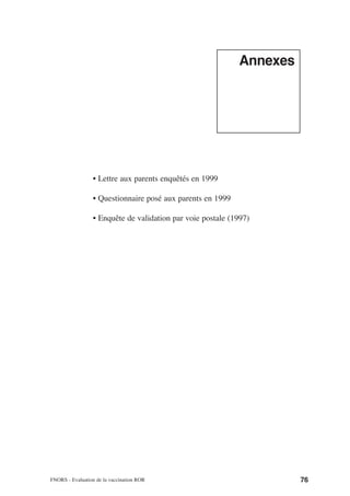 Annexes




                  • Lettre aux parents enquêtés en 1999

                  • Questionnaire posé aux parents en 1999

                  • Enquête de validation par voie postale (1997)




FNORS - Evaluation de la vaccination ROR                               76
 