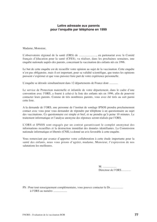 Lettre adressée aux parents
                          pour l’enquête par téléphone en 1999




Madame, Monsieur,

L’observatoire régional de la santé (ORS) de ......................., en partenariat avec le Comité
français d’éducation pour la santé (CFES), va réaliser, dans les prochaines semaines, une
enquête nationale auprès des parents, concernant la vaccination des enfants nés en 1996.

Le but de cette enquête est de recueillir votre opinion au sujet de la vaccination. Cette enquête
n’est pas obligatoire, mais il est important, pour sa validité scientifique, que toutes les opinions
puissent s’exprimer et que vous puissiez faire part de votre expérience personnelle.

L’enquête se déroule simultanément dans 12 départements de France dont ............

Le service de Protection maternelle et infantile de votre département, dans le cadre d’une
convention avec l’ORS, a fourni à celui-ci la liste des enfants nés en 1996, afin de pourvoir
contacter leurs parents. Comme de très nombreux parents, vous avez été tirés au sort parmi
cette liste.

A la demande de l’ORS, une personne de l’institut de sondage IPSOS prendra prochainement
contact avec vous pour vous demander de répondre par téléphone à un questionnaire au sujet
des vaccinations. Ce questionnaire est simple et bref, et ne prendra qu’à peine 10 minutes. Le
traitement informatique et l’analyse anonyme des réponses seront réalisés par l’ORS.

L’ORS et IPSOS sont engagés par un contrat garantissant le complet anonymat des
informations recueillies et la destruction immédiat des données identifiantes. La Commission
nationale informatique et libertés (CNIL) a donné un avis favorable à cette enquête.

Vous remerciant par avance d’apporter votre collaboration à cette étude importante pour la
santé des enfants, nous vous prions d’agréer, madame, Monsieur, l’expression de nos
salutations les meilleures.




                                                                    M. ...................
                                                                    Directeur de l’ORS.............




PS : Pour tout renseignement complémentaire, vous pouvez contacter le Dr..................
      à l’ORS au numéro ...................




FNORS - Evaluation de la vaccination ROR                                                               77
 