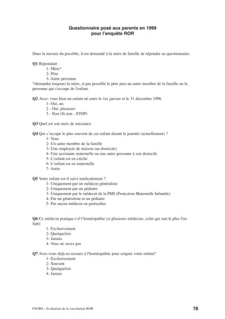 Questionnaire posé aux parents en 1999
                                pour l’enquête ROR



Dans la mesure du possible, il est demandé à la mère de famille de répondre au questionnaire.

Q1 Répondant :
       1- Mère*
       2- Père
       3- Autre personne
*demander toujours la mère, si pas possible le père puis un autre membre de la famille ou la
personne qui s'occupe de l'enfant.

Q2 Avez- vous bien un enfant né entre le 1er janvier et le 31 décembre 1996
      1- Oui, un
      2 - Oui, plusieurs
      3 - Non (Si non , STOP)

Q3 Quel est son mois de naissance

Q4 Qui s’occupe le plus souvent de cet enfant durant la journée (actuellement) ?
       1- Vous
       2- Un autre membre de la famille
       3- Une employée de maison (au domicile)
       4- Une assistante maternelle ou une autre personne à son domicile
       5- L’enfant est en crèche
       6- L’enfant est en maternelle
       7- Autre

Q5 Votre enfant est-il suivi médicalement ?
       1- Uniquement par un médecin généraliste
       2- Uniquement par un pédiatre
       3- Uniquement par le médecin de la PMI (Protection Maternelle Infantile)
       4- Par un généraliste et un pédiatre
       5- Par aucun médecin en particulier


Q6 Ce médecin pratique-t-il l’homéopathie (si plusieurs médecins, celui qui suit le plus l'en-
fant)
      1- Exclusivement
      2- Quelquefois
      3- Jamais
      4- Vous ne savez pas

Q7 Avez-vous déjà eu recours à l'homéopathie pour soigner votre enfant?
      1- Exclusivement
      2- Souvent
      3- Quelquefois
      4- Jamais




FNORS - Evaluation de la vaccination ROR                                                         78
 