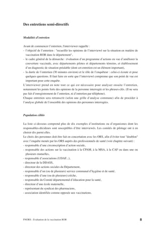 Des entretiens semi-directifs


Modalités d’entretien

Avant de commencer l’entretien, l'interviewer rappelle :
- l’objectif de l’entretien : "recueillir les opinions de l’interviewé sur la situation en matière de
  vaccination ROR dans le département",
- le cadre général de la démarche : évaluation d’un programme d’actions en vue d’améliorer la
  couverture vaccinale, avec départements pilotes et départements témoins, et établissement
  d’un diagnostic de situation préalable (dont cet entretien est un élément important),
- la durée de l’entretien (30 minutes environ) et le rôle de l’enquêteur : celui-ci écoute et pose
  quelques questions. Il faut faire en sorte que l’interviewé comprenne que son point de vue est
  important pour cette enquête.
L’interviewer prend en note tout ce qui est nécessaire pour analyser ensuite l’entretien,
notamment les points forts des opinions de la personne interrogée et les phrases-clés. (Il ne sera
pas fait d’enregistrement de l’entretien, ni d’entretien par téléphone).
Chaque entretien sera retranscrit (selon une grille d’analyse commune) afin de procéder à
l’analyse globale de l’ensemble des opinions des personnes interrogées.



Population ciblée

La liste ci-dessous comprend plus de dix exemples d’institutions ou d’organismes dont les
responsables-décideurs sont susceptibles d’être interviewés. Les comités de pilotage ont à en
choisir dix parmi elles.
Le choix des personnes doit être fait en concertation avec les ORS, afin d’éviter tout "doublon"
avec l’enquête menée par les ORS auprès des professionnels de santé (voir chapitre suivant) :
- responsable d’une circonscription d’action sociale,
- responsable des actions sur la vaccination à la CPAM, à la MSA, à la CAF ou dans une ou
   plusieurs mutuelles,
- responsable d’associations (UDAF...),
- directeur de la DDASS,
- directeur des actions sociales du Département,
- responsable d’un (ou de plusieurs) service communal d’hygiène et de santé,
- responsable d’une (ou de plusieurs) crèche,
- responsable du Comité départemental d’éducation pour la santé,
- directeur d’une école maternelle,
- représentant du syndicat des pharmaciens,
- association identifiée comme opposée aux vaccinations.




FNORS - Evaluation de la vaccination ROR                                                                8
 