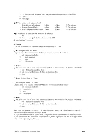 7- Ces maladies sont utiles car elles favorisent l'immunité naturelle de l'enfant
         8- Autre : ........................................
         9- Ne sait pas

Q15 Votre enfant a-t-il déjà souffert ?
       1- De problèmes allergiques      1- Oui             2- Non           3- Ne sait pas
       2- De convulsions fébriles       1- Oui             2- Non           3- Ne sait pas
       3- De graves problèmes de santé 1- Oui              2- Non           3- Ne sait pas

Q16 Avez-vous d’autres enfants de moins de 15 ans ?
         1- Oui
         2- Non         (si Q16=2 aller directement à Q27)
Si oui, combien ? ..............

Si Q16=1
Q17 Age du premier (en commençant par le plus jeune) : /_/_/ ans

Q18 Si compris entre 3 et 8 ans:
Le premier est-il vacciné contre le ROR (sans recours au carnet de santé) ?
       1. oui, toutes ces maladies
       2.       oui, certaines
       3.       non
       4.       Ne sait pas

si Q18=1
Q18a. Avez-vous fait ou avez-vous l'intention de faire la deuxième dose ROR pour cet enfant ?
       1. oui, a déjà eu la deuxième dose
       2. oui, vous avez l'intention de faire la deuxième dose
       3. non,

Q19 Age du deuxième : /_/_/ ans

Q20 Si compris entre 3 et 8 ans:
Le deuxième est-il vacciné contre le ROR (sans recours au carnet de santé)?
       1. oui, toutes ces maladies
       2. oui, certaines
       3. non
       4. Ne sait pas

si Q20=1
Q20a. Avez-vous fait ou avez-vous l'intention de faire la deuxième dose ROR pour cet enfant ?
       1. oui, a déjà eu la deuxième dose
       2. oui, vous avez l'intention de faire la deuxième dose
       3. non,

Idem pour le troisième (Q21 et Q22), le quatrième (Q23 et Q24), le cinquième (Q25 et Q26),
tant que l'âge reste inférieur ou égal à 8 ans.
Si l'âge devient supérieur ou égal à 9 ans, l'enquêteur passe directement à la question suivan-
te, sur les opinions. La couverture vaccinale sur la fratrie supérieure à 9 ans est en effet moins
intéressante (effectifs plus faibles).




FNORS - Evaluation de la vaccination ROR                                                             80
 