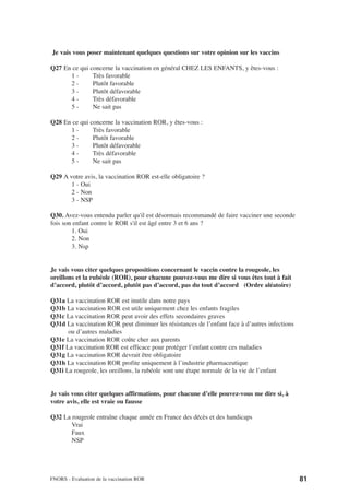 Je vais vous poser maintenant quelques questions sur votre opinion sur les vaccins

Q27 En ce qui concerne la vaccination en général CHEZ LES ENFANTS, y êtes-vous :
      1-       Très favorable
      2-       Plutôt favorable
      3-       Plutôt défavorable
      4-       Très défavorable
      5-       Ne sait pas

Q28 En ce qui concerne la vaccination ROR, y êtes-vous :
      1-       Très favorable
      2-       Plutôt favorable
      3-       Plutôt défavorable
      4-       Très défavorable
      5-       Ne sait pas

Q29 A votre avis, la vaccination ROR est-elle obligatoire ?
       1 - Oui
       2 - Non
       3 - NSP

Q30. Avez-vous entendu parler qu'il est désormais recommandé de faire vacciner une seconde
fois son enfant contre le ROR s'il est âgé entre 3 et 6 ans ?
        1. Oui
        2. Non
        3. Nsp


Je vais vous citer quelques propositions concernant le vaccin contre la rougeole, les
oreillons et la rubéole (ROR), pour chacune pouvez-vous me dire si vous êtes tout à fait
d’accord, plutôt d’accord, plutôt pas d’accord, pas du tout d’accord (Ordre aléatoire)

Q31a La vaccination ROR est inutile dans notre pays
Q31b La vaccination ROR est utile uniquement chez les enfants fragiles
Q31c La vaccination ROR peut avoir des effets secondaires graves
Q31d La vaccination ROR peut diminuer les résistances de l’enfant face à d’autres infections
      ou d’autres maladies
Q31e La vaccination ROR coûte cher aux parents
Q31f La vaccination ROR est efficace pour protéger l’enfant contre ces maladies
Q31g La vaccination ROR devrait être obligatoire
Q31h La vaccination ROR profite uniquement à l’industrie pharmaceutique
Q31i La rougeole, les oreillons, la rubéole sont une étape normale de la vie de l’enfant


Je vais vous citer quelques affirmations, pour chacune d’elle pouvez-vous me dire si, à
votre avis, elle est vraie ou fausse

Q32 La rougeole entraîne chaque année en France des décès et des handicaps
       Vrai
       Faux
       NSP




FNORS - Evaluation de la vaccination ROR                                                       81
 