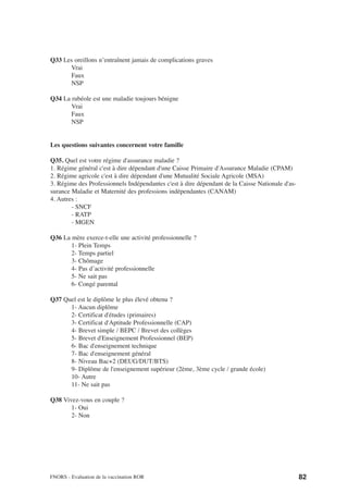 Q33 Les oreillons n’entraînent jamais de complications graves
      Vrai
      Faux
      NSP

Q34 La rubéole est une maladie toujours bénigne
       Vrai
       Faux
       NSP


Les questions suivantes concernent votre famille

Q35. Quel est votre régime d'assurance maladie ?
1. Régime général c'est à dire dépendant d'une Caisse Primaire d'Assurance Maladie (CPAM)
2. Régime agricole c'est à dire dépendant d'une Mutualité Sociale Agricole (MSA)
3. Régime des Professionnels Indépendantes c'est à dire dépendant de la Caisse Nationale d'as-
surance Maladie et Maternité des professions indépendantes (CANAM)
4. Autres :
        - SNCF
        - RATP
        - MGEN

Q36 La mère exerce-t-elle une activité professionnelle ?
       1- Plein Temps
       2- Temps partiel
       3- Chômage
       4- Pas d’activité professionnelle
       5- Ne sait pas
       6- Congé parental

Q37 Quel est le diplôme le plus élevé obtenu ?
      1- Aucun diplôme
      2- Certificat d'études (primaires)
      3- Certificat d'Aptitude Professionnelle (CAP)
      4- Brevet simple / BEPC / Brevet des collèges
      5- Brevet d'Enseignement Professionnel (BEP)
      6- Bac d'enseignement technique
      7- Bac d'enseignement général
      8- Niveau Bac+2 (DEUG/DUT/BTS)
      9- Diplôme de l'enseignement supérieur (2ème, 3ème cycle / grande école)
      10- Autre
      11- Ne sait pas

Q38 Vivez-vous en couple ?
       1- Oui
       2- Non




FNORS - Evaluation de la vaccination ROR                                                         82
 