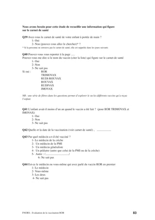 Nous avons besoin pour cette étude de recueillir une information qui figure
sur le carnet de santé

Q39 Avez-vous le carnet de santé de votre enfant à portée de main ?
      1- Oui
      2- Non (pouvez-vous allez le chercher)* ?
* Si la personne ne retrouve pas le carnet de santé, elle est rappelée dans les jours suivants

Q40 Pouvez-vous vous reporter à la page .....
Pouvez-vous me dire si le nom du vaccin (citer la liste) qui figure sur le carnet de santé
         1- Oui
         2- Non
         3- Ne sait pas
Si oui :         ROR
                 TRIMOVAX
                 RUDI-ROUVAX
                 ROUVAX
                 RUDIVAX
                 IMOVAX

NB : une série de filtres dans les questions permet d’explorer le ou les différents vaccins qu’a reçus
l’enfant


Q41 L’enfant avait-il moins d’un an quand le vaccin a été fait ? (pour ROR TRIMOVAX et
IMOVAX)
       1- Oui
       2- Non
       3- Ne sait pas

Q42 Quelle et la date de la vaccination (voir carnet de santé) , ....................

Q43 Par quel médecin a-t-il été vacciné ?
       1- Le médecin de la crèche
       2- Un médecin de la PMI
       3- Un médecin généraliste
       4- Un pédiatre (autre que celui de la PMI ou de la crèche)
       5- Autre : /................................./
            6- Ne sait pas

Q44 Est-ce le médecin ou vous-même qui avez parlé du vaccin ROR en premier
       1- Le médecin
       2- Vous-même
       3- Les deux
        4- Ne sait pas




FNORS - Evaluation de la vaccination ROR                                                                 83
 