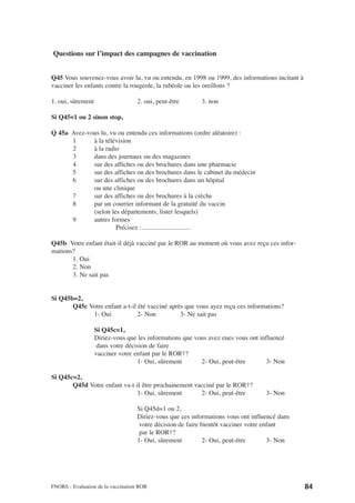 Questions sur l’impact des campagnes de vaccination


Q45 Vous souvenez-vous avoir lu, vu ou entendu, en 1998 ou 1999, des informations incitant à
vacciner les enfants contre la rougeole, la rubéole ou les oreillons ?

1. oui, sûrement                   2. oui, peut-être      3. non

Si Q45=1 ou 2 sinon stop,

Q 45a Avez-vous lu, vu ou entendu ces informations (ordre aléatoire) :
      1      à la télévision
      2      à la radio
      3      dans des journaux ou des magazines
      4      sur des affiches ou des brochures dans une pharmacie
      5      sur des affiches ou des brochures dans le cabinet du médecin
      6      sur des affiches ou des brochures dans un hôpital
             ou une clinique
      7      sur des affiches ou des brochures à la crèche
      8      par un courrier informant de la gratuité du vaccin
             (selon les départements, lister lesquels)
      9      autres formes
                      Précisez :..............................

Q45b Votre enfant était-il déjà vacciné par le ROR au moment où vous avez reçu ces infor-
mations?
       1. Oui
       2. Non
       3. Ne sait pas


Si Q45b=2,
       Q45c Votre enfant a-t-il été vacciné après que vous ayez reçu ces informations?
             1- Oui             2- Non          3- Ne sait pas

                   Si Q45c=1,
                   Diriez-vous que les informations que vous avez eues vous ont influencé
                    dans votre décision de faire
                   vacciner votre enfant par le ROR†?
                                   1- Oui, sûrement       2- Oui, peut-être       3- Non

Si Q45c=2,
       Q45d Votre enfant va-t-il être prochainement vacciné par le ROR†?
                              1- Oui, sûrement        2- Oui, peut-être           3- Non

                                   Si Q45d=1 ou 2,
                                   Diriez-vous que ces informations vous ont influencé dans
                                    votre décision de faire bientôt vacciner votre enfant
                                    par le ROR†?
                                   1- Oui, sûrement          2- Oui, peut-être       3- Non




FNORS - Evaluation de la vaccination ROR                                                       84
 