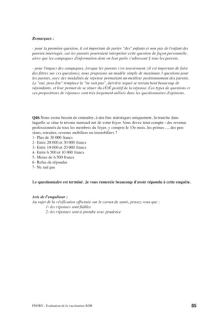 Remarques :

- pour la première question, il est important de parler "des" enfants et non pas de l'enfant des
parents interrogés, car les parents pourraient interpréter cette question de façon personnelle,
alors que les campagnes d'information dont on leur parle s'adressent ‡ tous les parents.

- pour l'impact des campagnes, lorsque les parents s'en souviennent, (il est important de faire
des filtres sur ces questions), nous proposons un modèle simple de maximum 3 questions pour
les parents, avec des modalités de réponse permettant un meilleur positionnement des parents.
Le "oui, peut-Ítre" remplace le "ne sait pas", derrière lequel se retranchent beaucoup de
répondants, et leur permet de se situer du cÙtÈ positif de la réponse. Ces types de questions et
ces propositions de réponses sont très largement utilisés dans les questionnaires d'opinions.




Q46 Nous avons besoin de connaître, à des fins statistiques uniquement, la tranche dans
laquelle se situe le revenu mensuel net de votre foyer. Vous devez tenir compte : des revenus
professionnels de tous les membres du foyer, y compris le 13e mois, les primes ..., des pen-
sions, retraites, revenus mobiliers ou immobiliers ?
1- Plus de 30 000 francs
2- Entre 20 000 et 30 000 francs
3- Entre 10 000 et 20 000 francs
4- Entre 6 500 et 10 000 francs
5- Moins de 6 500 francs
6- Refus de répondre
7- Ne sait pas


Le questionnaire est terminé. Je vous remercie beaucoup d'avoir répondu à cette enquête.


Avis de l’enquêteur :
Au sujet de la vérification effectuée sur le carnet de santé, pensez-vous que :
        1- les réponses sont fiables
        2- les réponses sont à prendre avec prudence




FNORS - Evaluation de la vaccination ROR                                                           85
 