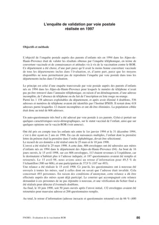 L’enquête de validation par voie postale
                              réalisée en 1997



Objectifs et méthode


L’objectif de l’enquête postale auprès des parents d’enfants nés en 1994 dans les Alpes-de-
Haute-Provence était de valider les résultats obtenus par l’enquête téléphonique, en terme de
couverture vaccinale et de connaissances et attitudes vis à vis de la vaccination contre le ROR.
Ce département a été choisi, d’une part parce qu’il avait la moins bonne couverture vaccinale
de tous les départements inclus dans l’évaluation, et, d’autre part, parce que les moyens
disponibles ne nous permettaient pas de reproduire l’enquête par voie postale dans tous les
départements inclus dans l’évaluation.

Le principe est celui d’une enquête transversale par voie postale auprès des parents d’enfants
nés en 1994 dans les Alpes-de-Haute-Provence pour lesquels le numéro de téléphone n’avait
pas pu être retrouvé dans l’annuaire téléphonique, en raison d’un déménagement, d’une adresse
incomplète, de l’absence de téléphone ou du fait de l’inscription en liste rouge ou orange.
Parmi les 1 158 adresses exploitables du département, et après avoir éliminé 4 doublons, 536
adresses et numéros de téléphone avaient été identifiés par l’Institut IPSOS. Il restait donc 618
adresses parmi lesquelles 12 étaient incomplètes et ont dû être éliminées. La population ciblée
était donc au total de 606 adresses.

Un auto-questionnaire très bref a été adressé par voie postale à ces parents. Celui-ci portait sur
quelques caractéristiques socio-démographiques, sur le statut vaccinal de l’enfant, ainsi que sur
quelques opinions sur le vaccin ROR (voir annexe).

Ont été pris en compte tous les enfants nés entre le 1er janvier 1994 et le 31 décembre 1994,
c’est à dire ayant eu 2 ans en 1996. En cas de naissances multiples, l’enfant dont la première
lettre du prénom était la première dans l’ordre alphabétique, devait être sélectionné.
Le recueil de ces données a été réalisé entre le 25 mars et le 10 juin 1998.
L’envoi a été réalisé le 25 mars 1998. A cette date, 606 enveloppes ont été adressées aux mères
d’enfants nés en 1994 dans le département des Alpes-de-Haute-Provence (04). Au bout de 16
jours ouvrés, le 15 avril 1998, sur ces 606 enveloppes, 113 étaient revenues à l’expéditeur, car
le destinataire n’habitait plus à l’adresse indiquée, et 187 questionnaires avaient été remplis et
retournés. Le 15 avril 98, nous avions ainsi un retour d’information pour 49,5 % de
l’échantillon (300 sur 606), et une participation de 37,9 % (187 sur 493).
Une relance a été réalisée le 15 avril 1998. Ce jour-là, les questionnaires ont à nouveau été
envoyés à toutes les mères, sauf à celles dont on savait que l’adresse était invalide. Cela
concernait 493 personnes. En raison des conditions d’anonymat, cette relance a dû être
effectuée auprès des mères ayant déjà participé. Le courrier qui accompagnait cete relance
demandait à ces personnes de ne pas répondre à nouveau, et une vérification du fichier final a
été réalisée pour détecter d’éventuels doublons.
Au final, le 10 juin 1998, soit 50 jours ouvrés après l’envoi initial, 132 enveloppes avaient été
retournées pour mauvaise adresse et 268 questionnaires remplis.

Au total, le retour d’information (adresse inexacte et questionnaire retourné) est de 66 % (400




FNORS - Evaluation de la vaccination ROR                                                             86
 