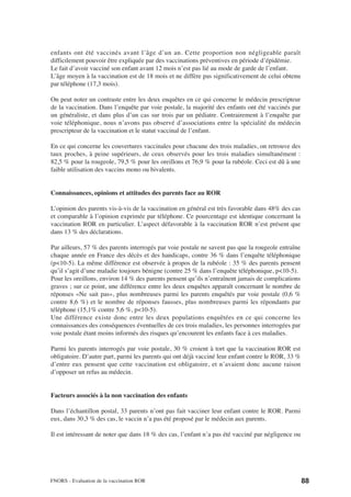 enfants ont été vaccinés avant l’âge d’un an. Cette proportion non négligeable paraît
difficilement pouvoir être expliquée par des vaccinations préventives en période d’épidémie.
Le fait d’avoir vacciné son enfant avant 12 mois n’est pas lié au mode de garde de l’enfant.
L’âge moyen à la vaccination est de 18 mois et ne diffère pas significativement de celui obtenu
par téléphone (17,3 mois).

On peut noter un contraste entre les deux enquêtes en ce qui concerne le médecin prescripteur
de la vaccination. Dans l’enquête par voie postale, la majorité des enfants ont été vaccinés par
un généraliste, et dans plus d’un cas sur trois par un pédiatre. Contrairement à l’enquête par
voie téléphonique, nous n’avons pas observé d’associations entre la spécialité du médecin
prescripteur de la vaccination et le statut vaccinal de l’enfant.

En ce qui concerne les couvertures vaccinales pour chacune des trois maladies, on retrouve des
taux proches, à peine supérieurs, de ceux observés pour les trois maladies simultanément :
82,5 % pour la rougeole, 79,5 % pour les oreillons et 76,9 % pour la rubéole. Ceci est dû à une
faible utilisation des vaccins mono ou bivalents.


Connaissances, opinions et attitudes des parents face au ROR

L’opinion des parents vis-à-vis de la vaccination en général est très favorable dans 48% des cas
et comparable à l’opinion exprimée par téléphone. Ce pourcentage est identique concernant la
vaccination ROR en particulier. L’aspect défavorable à la vaccination ROR n’est présent que
dans 13 % des déclarations.

Par ailleurs, 57 % des parents interrogés par voie postale ne savent pas que la rougeole entraîne
chaque année en France des décès et des handicaps, contre 36 % dans l’enquête téléphonique
(p<10-5). La même différence est observée à propos de la rubéole : 35 % des parents pensent
qu’il s’agit d’une maladie toujours bénigne (contre 25 % dans l’enquête téléphonique, p<10-5).
Pour les oreillons, environ 14 % des parents pensent qu’ils n’entraînent jamais de complications
graves ; sur ce point, une différence entre les deux enquêtes apparaît concernant le nombre de
réponses «Ne sait pas», plus nombreuses parmi les parents enquêtés par voie postale (0,6 %
contre 8,6 %) et le nombre de réponses fausses, plus nombreuses parmi les répondants par
téléphone (15,1% contre 5,6 %, p<10-5).
Une différence existe donc entre les deux populations enquêtées en ce qui concerne les
connaissances des conséquences éventuelles de ces trois maladies, les personnes interrogées par
voie postale étant moins informés des risques qu’encourent les enfants face à ces maladies.

Parmi les parents interrogés par voie postale, 30 % croient à tort que la vaccination ROR est
obligatoire. D’autre part, parmi les parents qui ont déjà vacciné leur enfant contre le ROR, 33 %
d’entre eux pensent que cette vaccination est obligatoire, et n’avaient donc aucune raison
d’opposer un refus au médecin.


Facteurs associés à la non vaccination des enfants

Dans l’échantillon postal, 33 parents n’ont pas fait vacciner leur enfant contre le ROR. Parmi
eux, dans 30,3 % des cas, le vaccin n’a pas été proposé par le médecin aux parents.

Il est intéressant de noter que dans 18 % des cas, l’enfant n’a pas été vacciné par négligence ou




FNORS - Evaluation de la vaccination ROR                                                            88
 