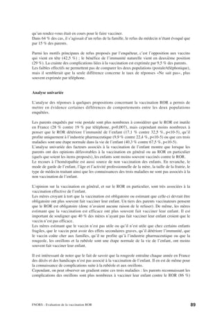 qu’un rendez-vous était en cours pour le faire vacciner.
Dans 64 % des cas, il s’agissait d’un refus de la famille, le refus du médecin n’étant évoqué que
par 15 % des parents.

Parmi les motifs principaux de refus proposés par l’enquêteur, c’est l’opposition aux vaccins
qui vient en tête (42,5 %) ; le bénéfice de l’immunité naturelle vient en deuxième position
(29 %). La crainte des complications liées à la vaccination est exprimée par 9,5 % des parents.
Les faibles effectifs ne permettent pas de comparer les deux populations (postale/téléphonique),
mais il semblerait que la seule différence concerne le taux de réponses «Ne sait pas», plus
souvent exprimée par téléphone.


Analyse univariée

L’analyse des réponses à quelques propositions concernant la vaccination ROR a permis de
mettre en évidence certaines différences de comportements entre les deux populations
enquêtées.

Les parents enquêtés par voie postale sont plus nombreux à considérer que le ROR est inutile
en France (28 % contre 19 % par téléphone, p=0,007), mais cependant moins nombreux à
penser que le ROR détériore l’immunité de l’enfant (17,1 % contre 32,5 %, p<10-5), qu’il
profite uniquement à l’industrie pharmaceutique (9,9 % contre 22,4 %, p<10-5) ou que ces trois
maladies sont une étape normale dans la vie de l’enfant (40,3 % contre 67,5 %, p<10-5).
L’analyse univariée des facteurs associés à la vaccination de l’enfant montre que lorsque les
parents ont des opinions défavorables à la vaccination en général ou au ROR en particulier
(quels que soient les items proposés), les enfants sont moins souvent vaccinés contre le ROR.
Le recours à l’homéopathie est aussi source de non vaccination des enfants. En revanche, le
mode de garde de l’enfant, l’âge et l’activité professionnelle de la mère, la taille de la fratrie, le
type de médecin traitant ainsi que les connaissances des trois maladies ne sont pas associés à la
non vaccination de l’enfant.

L’opinion sur la vaccination en général, et sur le ROR en particulier, sont très associées à la
vaccination effective de l’enfant.
Les mères croyant à tort que la vaccination est obligatoire ou estimant que celle-ci devrait être
obligatoire ont plus souvent fait vacciner leur enfant. Un tiers des parents vaccinateurs pensent
que le ROR est obligatoire (donc n’avaient aucune raison de le refuser). De même, les mères
estimant que la vaccination est efficace ont plus souvent fait vacciner leur enfant. Il est
important de souligner que 40 % des mères n’ayant pas fait vacciner leur enfant croient que le
vaccin n’est pas efficace.
Les mères estimant que le vaccin n’est pas utile ou qu’il n’est utile que chez certains enfants
fragiles, que le vaccin peut avoir des effets secondaires graves, qu’il détériore l’immunité, que
le vaccin coûte cher aux familles, qu’il ne profite qu’à l’industrie pharmaceutique ou que la
rougeole, les oreillons et la rubéole sont une étape normale de la vie de l’enfant, ont moins
souvent fait vacciner leur enfant.

Il est intéressant de noter que le fait de savoir que la rougeole entraîne chaque année en France
des décès et des handicaps n’est pas associé à la vaccination de l’enfant. Il en est de même pour
la connaissance de complications suite à la rubéole et aux oreillons.
Cependant, on peut observer un gradient entre ces trois maladies : les parents reconnaissant les
complications des oreillons sont plus nombreux à vacciner leur enfant contre le ROR (86 %)




FNORS - Evaluation de la vaccination ROR                                                                 89
 