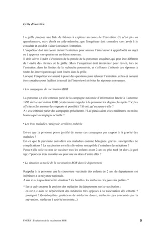 Grille d’entretien



La grille propose une liste de thèmes à explorer au cours de l’entretien. Ce n’est pas un
questionnaire, mais plutôt un aide-mémoire, que l'enquêteur doit connaître sans avoir à le
consulter et qui doit l’aider à relancer l’entretien.
L’enquêteur doit intervenir durant l’entretien pour amener l’interviewé à approfondir un sujet
ou à apporter son opinion sur un thème nouveau.
Il doit suivre l’ordre d’évolution de la pensée de la personnes enquêtée, qui peut être différent
de l’ordre des thèmes de la grille. Mais l’enquêteur doit intervenir pour rester, lors de
l’entretien, dans les limites de la recherche poursuivie, et s’efforcer d’obtenir des réponses à
toutes les interrogations qui sont listées dans la grille.
Lorsque l’enquêteur est amené à poser des questions pour relancer l’entretien, celles-ci doivent
être concrètes pour faciliter le travail de l’interviewé et éviter les réponses convenues.

• Les campagnes de vaccination ROR

La personne a-t-elle entendu parlé de la campagne nationale d’information lancée à l’automne
1996 sur la vaccination ROR (si nécessaire rappeler à la personne les slogans, les spots T.V., les
affiches et lui montrer les supports si possible) ? Si oui, qu’en pense-t-elle ?
A-t-elle entendu parler des campagnes précédentes ? Lui paraissaient-elles meilleures ou moins
bonnes que la campagne actuelle ?

• Les trois maladies : rougeole, oreillons, rubéole

Est-ce que la personne pense justifié de mener ces campagnes par rapport à la gravité des
maladies ?
Est-ce que la personne considère ces maladies comme bénignes, graves, susceptibles de
complications ? La vaccination est-elle elle-même susceptible d’entraîner des réactions ?
Pense-t-elle utile ou non de vacciner tous les enfants avant 2 ans ou plus tard (et alors, à quel
âge) ? pour ces trois maladies ou pour une ou deux d’entre elles ?

• La situation actuelle de la vaccination ROR dans le département

Rappeler à la personne que la couverture vaccinale des enfants de 2 ans du département est
inférieure à la moyenne nationale.
A son avis, à quoi tient cette situation ? les familles, les médecins, les pouvoirs publics ?

* En ce qui concerne la position des médecins du département sur la vaccination :
- existe-t-il dans le département des médecins très opposés à la vaccination des enfants ?
  pourquoi ? (homéopathes, praticiens de médecine douce, médecins peu concernés par la
  prévention, médecins à activité restreinte...)




FNORS - Evaluation de la vaccination ROR                                                             9
 