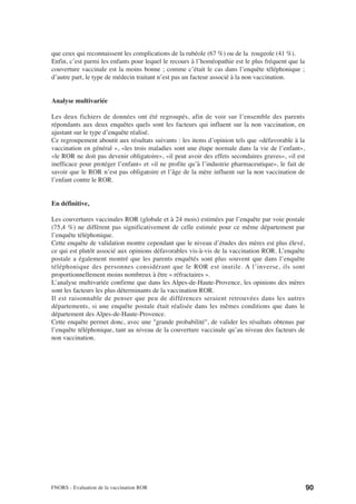 que ceux qui reconnaissent les complications de la rubéole (67 %) ou de la rougeole (41 %).
Enfin, c’est parmi les enfants pour lequel le recours à l’homéopathie est le plus fréquent que la
couverture vaccinale est la moins bonne ; comme c’était le cas dans l’enquête téléphonique ;
d’autre part, le type de médecin traitant n’est pas un facteur associé à la non vaccination.


Analyse multivariée

Les deux fichiers de données ont été regroupés, afin de voir sur l’ensemble des parents
répondants aux deux enquêtes quels sont les facteurs qui influent sur la non vaccination, en
ajustant sur le type d’enquête réalisé.
Ce regroupement aboutit aux résultats suivants : les items d’opinion tels que «défavorable à la
vaccination en général », «les trois maladies sont une étape normale dans la vie de l’enfant»,
«le ROR ne doit pas devenir obligatoire», «il peut avoir des effets secondaires graves», «il est
inefficace pour protéger l’enfant» et «il ne profite qu’à l’industrie pharmaceutique», le fait de
savoir que le ROR n’est pas obligatoire et l’âge de la mère influent sur la non vaccination de
l’enfant contre le ROR.


En définitive,

Les couvertures vaccinales ROR (globale et à 24 mois) estimées par l’enquête par voie postale
(75,4 %) ne diffèrent pas significativement de celle estimée pour ce même département par
l’enquête téléphonique.
Cette enquête de validation montre cependant que le niveau d’études des mères est plus élevé,
ce qui est plutôt associé aux opinions défavorables vis-à-vis de la vaccination ROR. L’enquête
postale a également montré que les parents enquêtés sont plus souvent que dans l’enquête
téléphonique des personnes considérant que le ROR est inutile. A l’inverse, ils sont
proportionnellement moins nombreux à être « réfractaires ».
L’analyse multivariée confirme que dans les Alpes-de-Haute-Provence, les opinions des mères
sont les facteurs les plus déterminants de la vaccination ROR.
Il est raisonnable de penser que peu de différences seraient retrouvées dans les autres
départements, si une enquête postale était réalisée dans les mêmes conditions que dans le
département des Alpes-de-Haute-Provence.
Cette enquête permet donc, avec une "grande probabilité", de valider les résultats obtenus par
l’enquête téléphonique, tant au niveau de la couverture vaccinale qu’au niveau des facteurs de
non vaccination.




FNORS - Evaluation de la vaccination ROR                                                            90
 