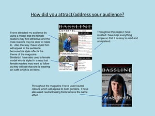 How did you attract/address your audience? I have attracted my audience by using a model that the female readers may find attractive and the male readers may be able to relate to.  Also the way I have styled him will appeal to the audience because his style reflects the theme of the magazine. Similarly I have also used a female model who is styled in a way that female readers may want to follow as they will see that she is wearing an outfit which is on trend. Throughout the magazine I have used neutral colours which will appeal to both genders.  I have also used neutral looking fonts to have the same effect. Throughout the pages I have created I have kept everything simple so that it is easy to read and understand. 