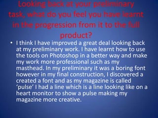 Looking back at your preliminary task, what do you feel you have learnt in the progression from it to the full product? I think I have improved a great deal looking back at my preliminary work. I have learnt how to use the tools on Photoshop in a better way and make my work more professional such as my masthead. In my preliminary it was a boring font however in my final construction, I discovered a created a font and as my magazine is called ‘pulse’ I had a line which is a line looking like on a heart monitor to show a pulse making my magazine more creative.