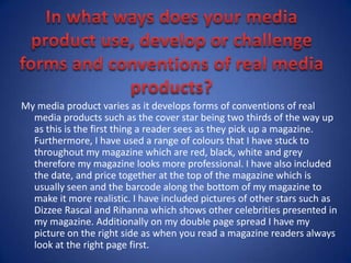 In what ways does your media product use, develop or challenge forms and conventions of real media products?My media product varies as it develops forms of conventions of real media products such as the cover star being two thirds of the way up as this is the first thing a reader sees as they pick up a magazine. Furthermore, I have used a range of colours that I have stuck to throughout my magazine which are red, black, white and grey therefore my magazine looks more professional. I have also included the date, and price together at the top of the magazine which is usually seen and the barcode along the bottom of my magazine to make it more realistic. I have included pictures of other stars such as Dizzee Rascal and Rihanna which shows other celebrities presented in my magazine. Additionally on my double page spread I have my picture on the right side as when you read a magazine readers always look at the right page first.   