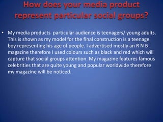 How does your media product represent particular social groups?My media products  particular audience is teenagers/ young adults. This is shown as my model for the final construction is a teenage boy representing his age of people. I advertised mostly an R N B magazine therefore I used colours such as black and red which will capture that social groups attention. My magazine features famous celebrities that are quite young and popular worldwide therefore my magazine will be noticed.   