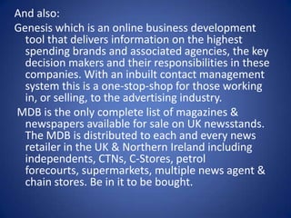 And also:Genesis which is an online business development tool that delivers information on the highest spending brands and associated agencies, the key decision makers and their responsibilities in these companies. With an inbuilt contact management system this is a one-stop-shop for those working in, or selling, to the advertising industry.  MDB is the only complete list of magazines & newspapers available for sale on UK newsstands. The MDB is distributed to each and every news retailer in the UK & Northern Ireland including independents, CTNs, C-Stores, petrol forecourts, supermarkets, multiple news agent & chain stores. Be in it to be bought.