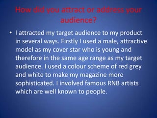 How did you attract or address your audience?I attracted my target audience to my product in several ways. Firstly I used a male, attractive model as my cover star who is young and therefore in the same age range as my target audience. I used a colour scheme of red grey and white to make my magazine more sophisticated. I involved famous RNB artists which are well known to people.