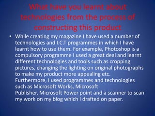 What have you learnt about technologies from the process of constructing this productWhile creating my magazine I have used a number of technologies and I.C.T programmes in which I have learnt how to use them. For example, Photoshop is a compulsory programme I used a great deal and learnt different technologies and tools such as cropping pictures, changing the lighting on original photographs to make my product more appealing etc. Furthermore, I used programmes and technologies such as Microsoft Works, Microsoft Publisher, Microsoft Power point and a scanner to scan my work on my blog which I drafted on paper. 