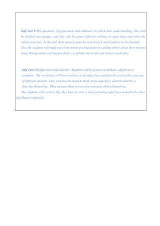 Self Test V:Wh-questions, Tag questions and Addition: To check their understanding, They will
   be divided into groups, and they will be given different websites to open them and solve the
   online exercises. At the end, their answers must be sent to my E-mail address to be checked.
   Also the students will make use of the forum posting questions asking others about their interest
   using Wh-questions and tag questions, everybody has to ask and answer each other.




    Self Test VI:Adjectives and Adverbs: Students will be given a worksheet adjectives to
    complete. The worksheet will have students write adjectives and adverbs to describe a picture
    of different animals. They will also be asked to think of ten adjectives and ten adverbs to
    describe themselves. They can use them to write ten sentences about themselves.
   Also students will create a file, they have to write a story including adjectives and adverbs, then
they have to upload it.
 