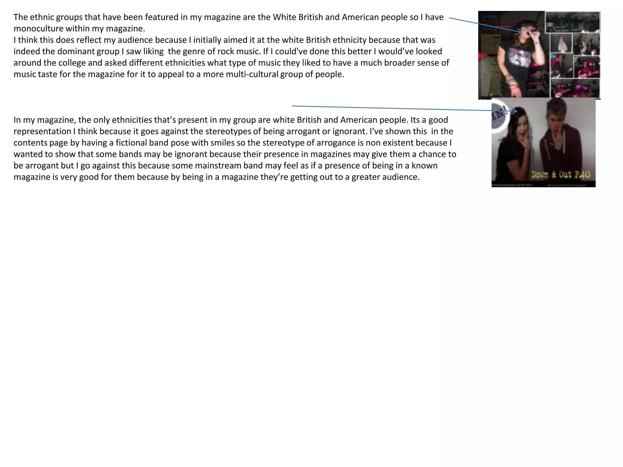The ethnic groups that have been featured in my magazine are the White British and American people so I have
monoculture within my magazine.
I think this does reflect my audience because I initially aimed it at the white British ethnicity because that was
indeed the dominant group I saw liking the genre of rock music. If I could've done this better I would’ve looked
around the college and asked different ethnicities what type of music they liked to have a much broader sense of
music taste for the magazine for it to appeal to a more multi-cultural group of people.



In my magazine, the only ethnicities that’s present in my group are white British and American people. Its a good
representation I think because it goes against the stereotypes of being arrogant or ignorant. I've shown this in the
contents page by having a fictional band pose with smiles so the stereotype of arrogance is non existent because I
wanted to show that some bands may be ignorant because their presence in magazines may give them a chance to
be arrogant but I go against this because some mainstream band may feel as if a presence of being in a known
magazine is very good for them because by being in a magazine they’re getting out to a greater audience.
 