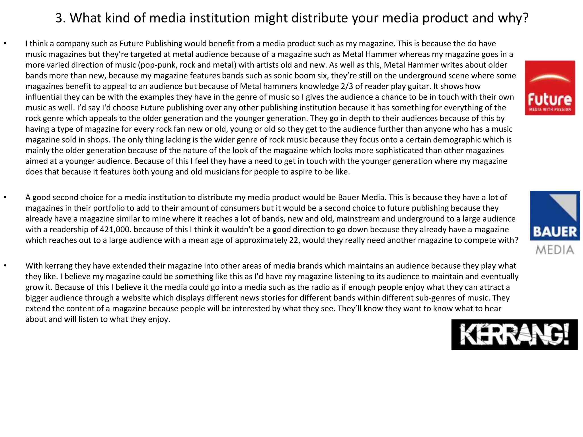3. What kind of media institution might distribute your media product and why?
•   I think a company such as Future Publishing would benefit from a media product such as my magazine. This is because the do have
    music magazines but they’re targeted at metal audience because of a magazine such as Metal Hammer whereas my magazine goes in a
    more varied direction of music (pop-punk, rock and metal) with artists old and new. As well as this, Metal Hammer writes about older
    bands more than new, because my magazine features bands such as sonic boom six, they’re still on the underground scene where some
    magazines benefit to appeal to an audience but because of Metal hammers knowledge 2/3 of reader play guitar. It shows how
    influential they can be with the examples they have in the genre of music so I gives the audience a chance to be in touch with their own
    music as well. I’d say I'd choose Future publishing over any other publishing institution because it has something for everything of the
    rock genre which appeals to the older generation and the younger generation. They go in depth to their audiences because of this by
    having a type of magazine for every rock fan new or old, young or old so they get to the audience further than anyone who has a music
    magazine sold in shops. The only thing lacking is the wider genre of rock music because they focus onto a certain demographic which is
    mainly the older generation because of the nature of the look of the magazine which looks more sophisticated than other magazines
    aimed at a younger audience. Because of this I feel they have a need to get in touch with the younger generation where my magazine
    does that because it features both young and old musicians for people to aspire to be like.

•   A good second choice for a media institution to distribute my media product would be Bauer Media. This is because they have a lot of
    magazines in their portfolio to add to their amount of consumers but it would be a second choice to future publishing because they
    already have a magazine similar to mine where it reaches a lot of bands, new and old, mainstream and underground to a large audience
    with a readership of 421,000. because of this I think it wouldn't be a good direction to go down because they already have a magazine
    which reaches out to a large audience with a mean age of approximately 22, would they really need another magazine to compete with?

•   With kerrang they have extended their magazine into other areas of media brands which maintains an audience because they play what
    they like. I believe my magazine could be something like this as I'd have my magazine listening to its audience to maintain and eventually
    grow it. Because of this I believe it the media could go into a media such as the radio as if enough people enjoy what they can attract a
    bigger audience through a website which displays different news stories for different bands within different sub-genres of music. They
    extend the content of a magazine because people will be interested by what they see. They’ll know they want to know what to hear
    about and will listen to what they enjoy.
 