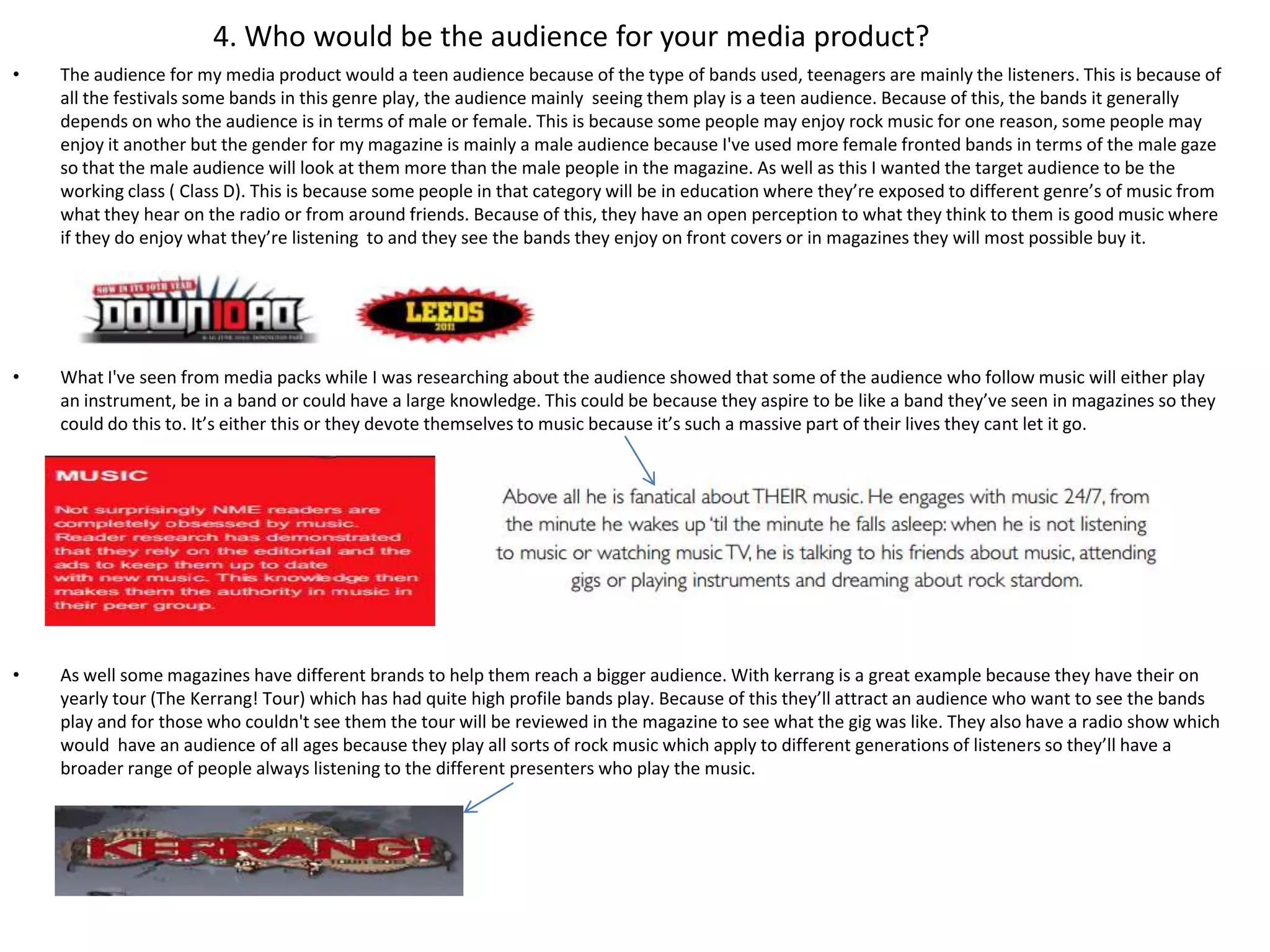 4. Who would be the audience for your media product?
•   The audience for my media product would a teen audience because of the type of bands used, teenagers are mainly the listeners. This is because of
    all the festivals some bands in this genre play, the audience mainly seeing them play is a teen audience. Because of this, the bands it generally
    depends on who the audience is in terms of male or female. This is because some people may enjoy rock music for one reason, some people may
    enjoy it another but the gender for my magazine is mainly a male audience because I've used more female fronted bands in terms of the male gaze
    so that the male audience will look at them more than the male people in the magazine. As well as this I wanted the target audience to be the
    working class ( Class D). This is because some people in that category will be in education where they’re exposed to different genre’s of music from
    what they hear on the radio or from around friends. Because of this, they have an open perception to what they think to them is good music where
    if they do enjoy what they’re listening to and they see the bands they enjoy on front covers or in magazines they will most possible buy it.




•   What I've seen from media packs while I was researching about the audience showed that some of the audience who follow music will either play
    an instrument, be in a band or could have a large knowledge. This could be because they aspire to be like a band they’ve seen in magazines so they
    could do this to. It’s either this or they devote themselves to music because it’s such a massive part of their lives they cant let it go.




•   As well some magazines have different brands to help them reach a bigger audience. With kerrang is a great example because they have their on
    yearly tour (The Kerrang! Tour) which has had quite high profile bands play. Because of this they’ll attract an audience who want to see the bands
    play and for those who couldn't see them the tour will be reviewed in the magazine to see what the gig was like. They also have a radio show which
    would have an audience of all ages because they play all sorts of rock music which apply to different generations of listeners so they’ll have a
    broader range of people always listening to the different presenters who play the music.
 